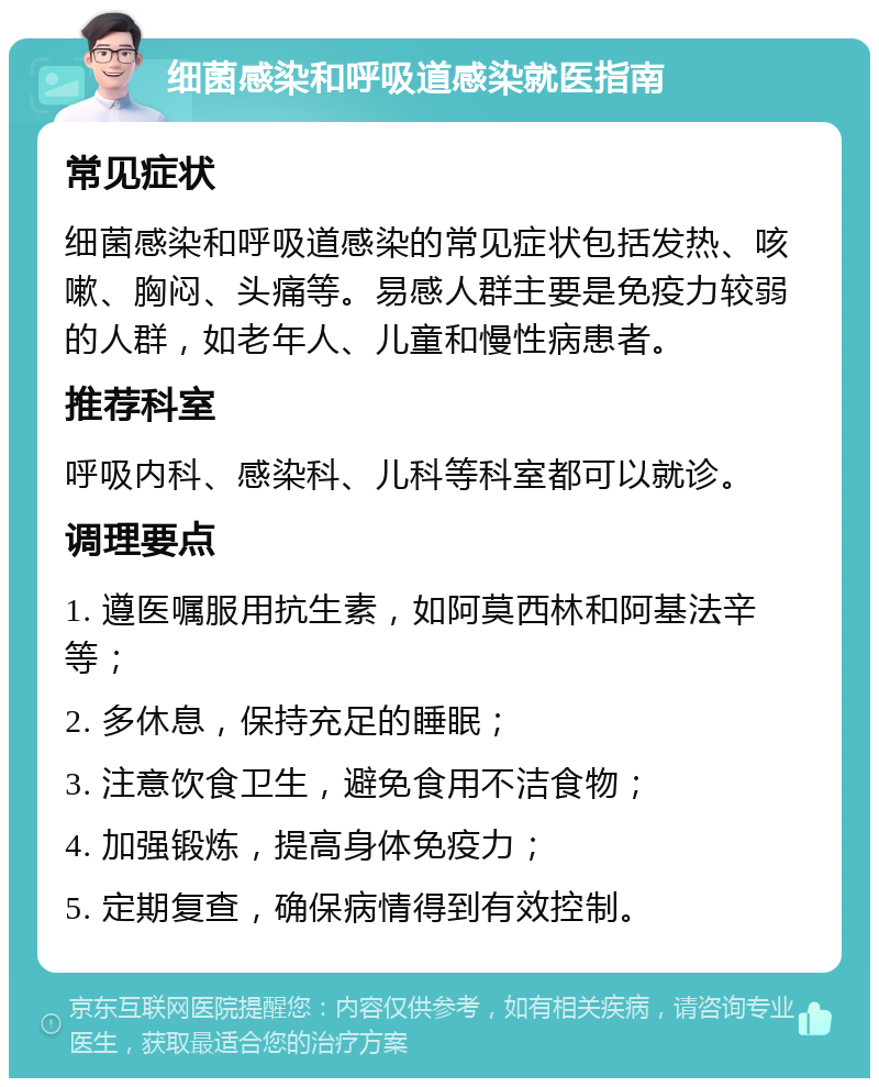 细菌感染和呼吸道感染就医指南 常见症状 细菌感染和呼吸道感染的常见症状包括发热、咳嗽、胸闷、头痛等。易感人群主要是免疫力较弱的人群，如老年人、儿童和慢性病患者。 推荐科室 呼吸内科、感染科、儿科等科室都可以就诊。 调理要点 1. 遵医嘱服用抗生素，如阿莫西林和阿基法辛等； 2. 多休息，保持充足的睡眠； 3. 注意饮食卫生，避免食用不洁食物； 4. 加强锻炼，提高身体免疫力； 5. 定期复查，确保病情得到有效控制。