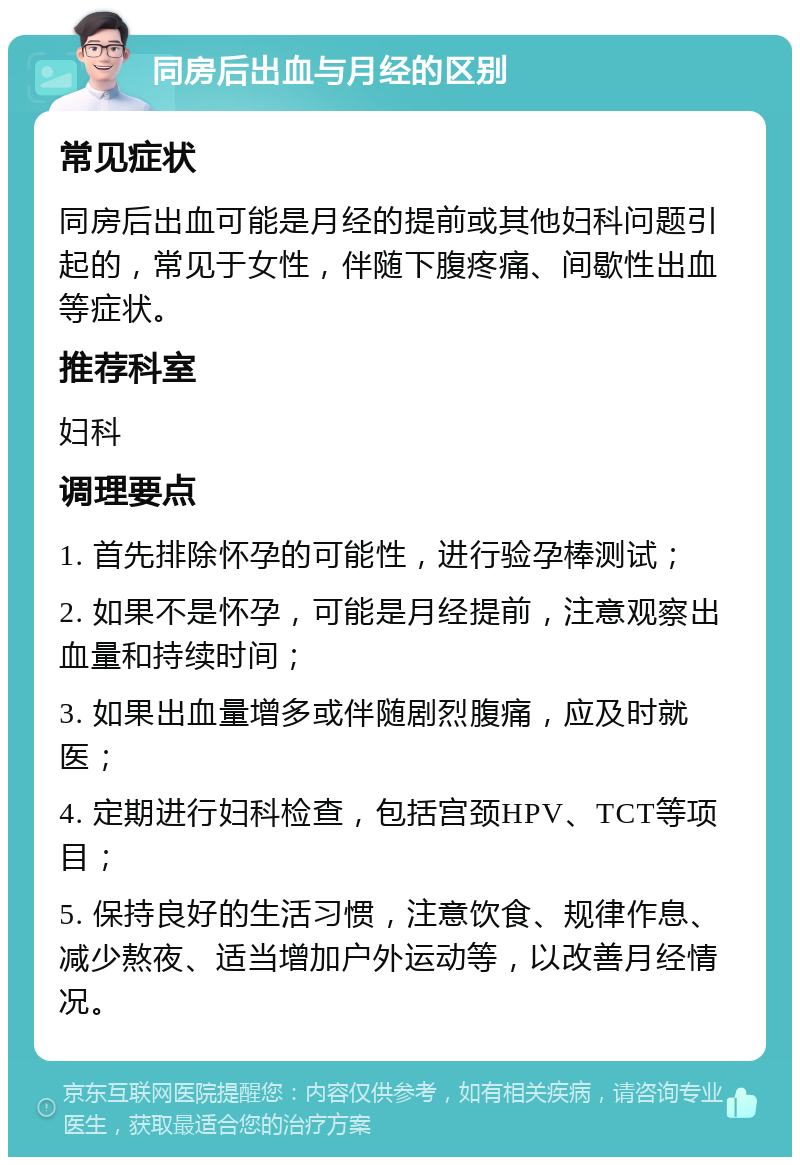 同房后出血与月经的区别 常见症状 同房后出血可能是月经的提前或其他妇科问题引起的，常见于女性，伴随下腹疼痛、间歇性出血等症状。 推荐科室 妇科 调理要点 1. 首先排除怀孕的可能性，进行验孕棒测试； 2. 如果不是怀孕，可能是月经提前，注意观察出血量和持续时间； 3. 如果出血量增多或伴随剧烈腹痛，应及时就医； 4. 定期进行妇科检查，包括宫颈HPV、TCT等项目； 5. 保持良好的生活习惯，注意饮食、规律作息、减少熬夜、适当增加户外运动等，以改善月经情况。