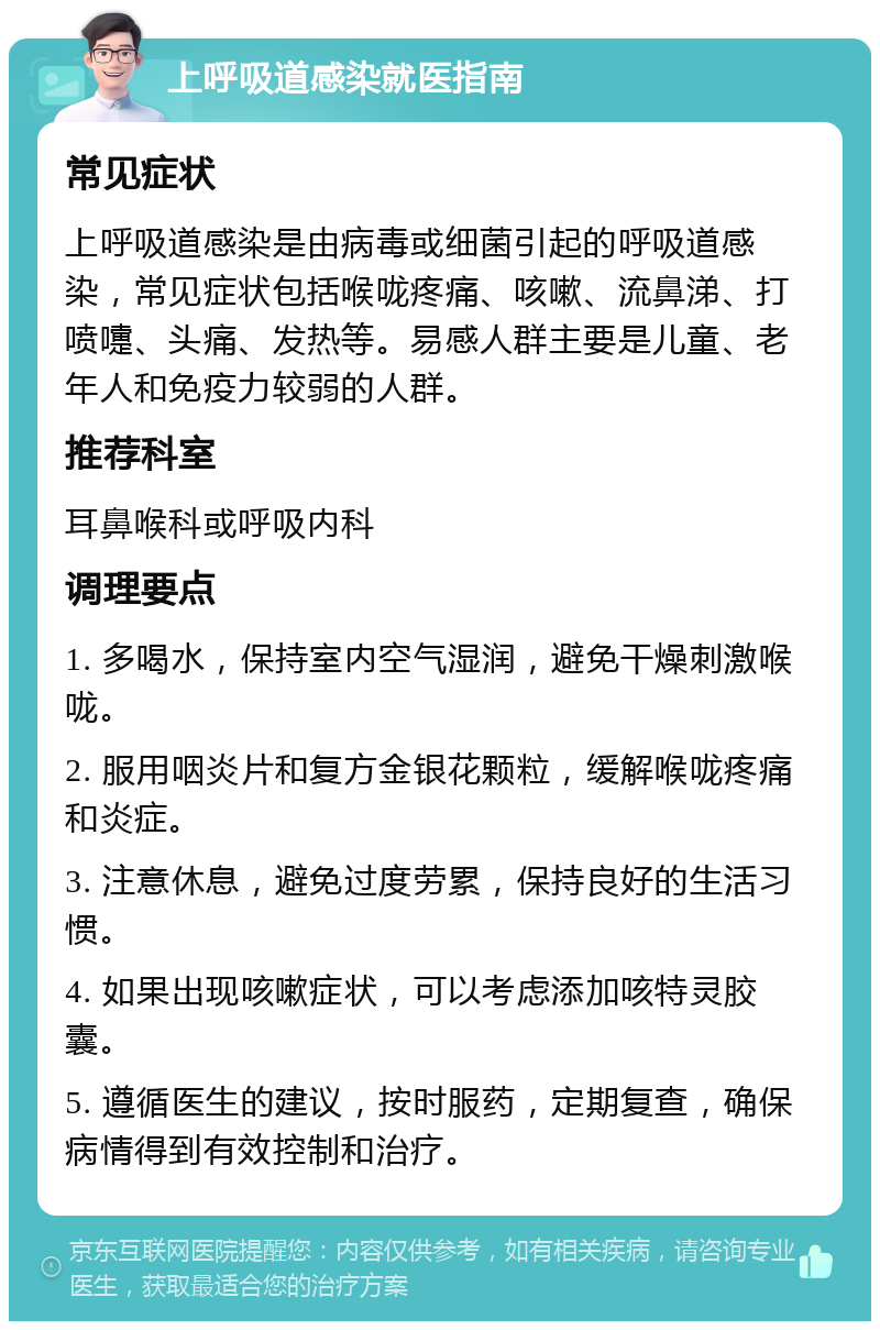 上呼吸道感染就医指南 常见症状 上呼吸道感染是由病毒或细菌引起的呼吸道感染，常见症状包括喉咙疼痛、咳嗽、流鼻涕、打喷嚏、头痛、发热等。易感人群主要是儿童、老年人和免疫力较弱的人群。 推荐科室 耳鼻喉科或呼吸内科 调理要点 1. 多喝水，保持室内空气湿润，避免干燥刺激喉咙。 2. 服用咽炎片和复方金银花颗粒，缓解喉咙疼痛和炎症。 3. 注意休息，避免过度劳累，保持良好的生活习惯。 4. 如果出现咳嗽症状，可以考虑添加咳特灵胶囊。 5. 遵循医生的建议，按时服药，定期复查，确保病情得到有效控制和治疗。