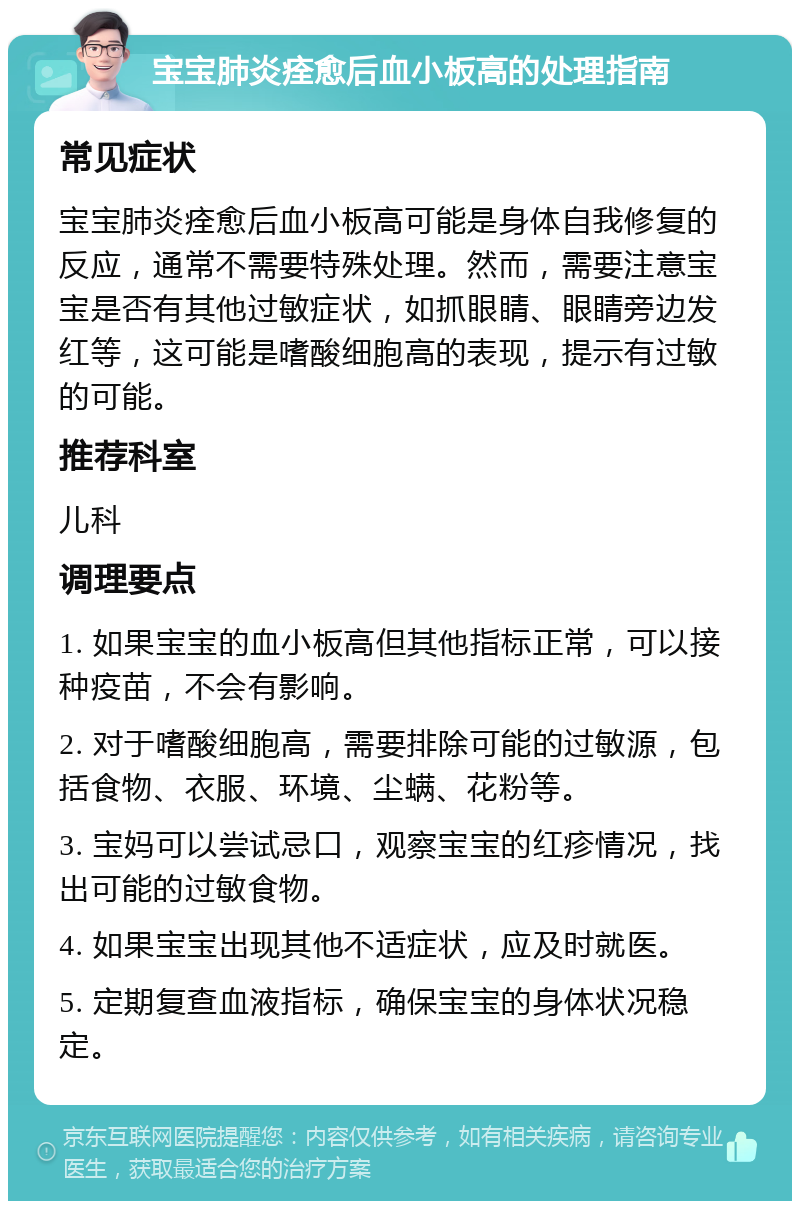 宝宝肺炎痊愈后血小板高的处理指南 常见症状 宝宝肺炎痊愈后血小板高可能是身体自我修复的反应，通常不需要特殊处理。然而，需要注意宝宝是否有其他过敏症状，如抓眼睛、眼睛旁边发红等，这可能是嗜酸细胞高的表现，提示有过敏的可能。 推荐科室 儿科 调理要点 1. 如果宝宝的血小板高但其他指标正常，可以接种疫苗，不会有影响。 2. 对于嗜酸细胞高，需要排除可能的过敏源，包括食物、衣服、环境、尘螨、花粉等。 3. 宝妈可以尝试忌口，观察宝宝的红疹情况，找出可能的过敏食物。 4. 如果宝宝出现其他不适症状，应及时就医。 5. 定期复查血液指标，确保宝宝的身体状况稳定。