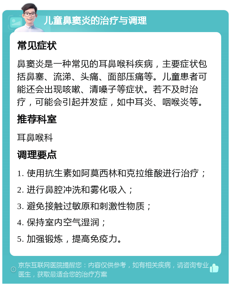 儿童鼻窦炎的治疗与调理 常见症状 鼻窦炎是一种常见的耳鼻喉科疾病，主要症状包括鼻塞、流涕、头痛、面部压痛等。儿童患者可能还会出现咳嗽、清嗓子等症状。若不及时治疗，可能会引起并发症，如中耳炎、咽喉炎等。 推荐科室 耳鼻喉科 调理要点 1. 使用抗生素如阿莫西林和克拉维酸进行治疗； 2. 进行鼻腔冲洗和雾化吸入； 3. 避免接触过敏原和刺激性物质； 4. 保持室内空气湿润； 5. 加强锻炼，提高免疫力。