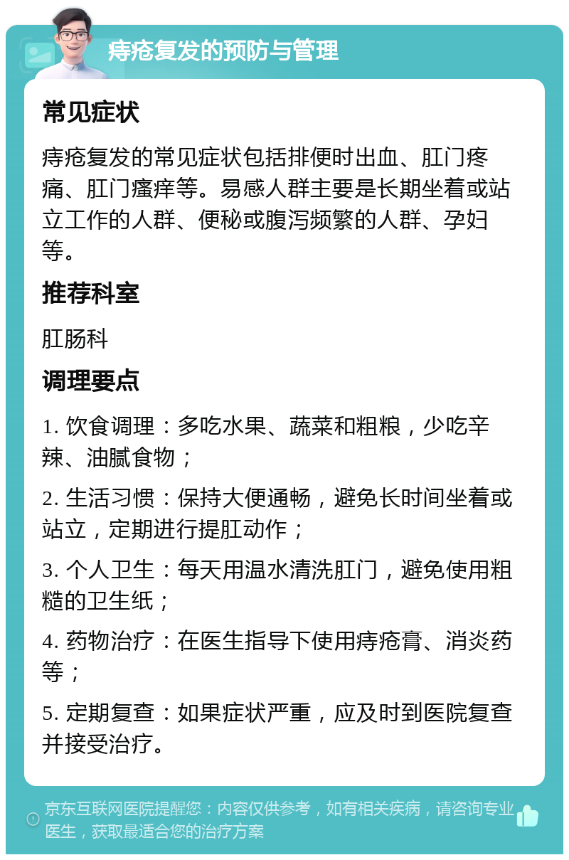 痔疮复发的预防与管理 常见症状 痔疮复发的常见症状包括排便时出血、肛门疼痛、肛门瘙痒等。易感人群主要是长期坐着或站立工作的人群、便秘或腹泻频繁的人群、孕妇等。 推荐科室 肛肠科 调理要点 1. 饮食调理：多吃水果、蔬菜和粗粮，少吃辛辣、油腻食物； 2. 生活习惯：保持大便通畅，避免长时间坐着或站立，定期进行提肛动作； 3. 个人卫生：每天用温水清洗肛门，避免使用粗糙的卫生纸； 4. 药物治疗：在医生指导下使用痔疮膏、消炎药等； 5. 定期复查：如果症状严重，应及时到医院复查并接受治疗。