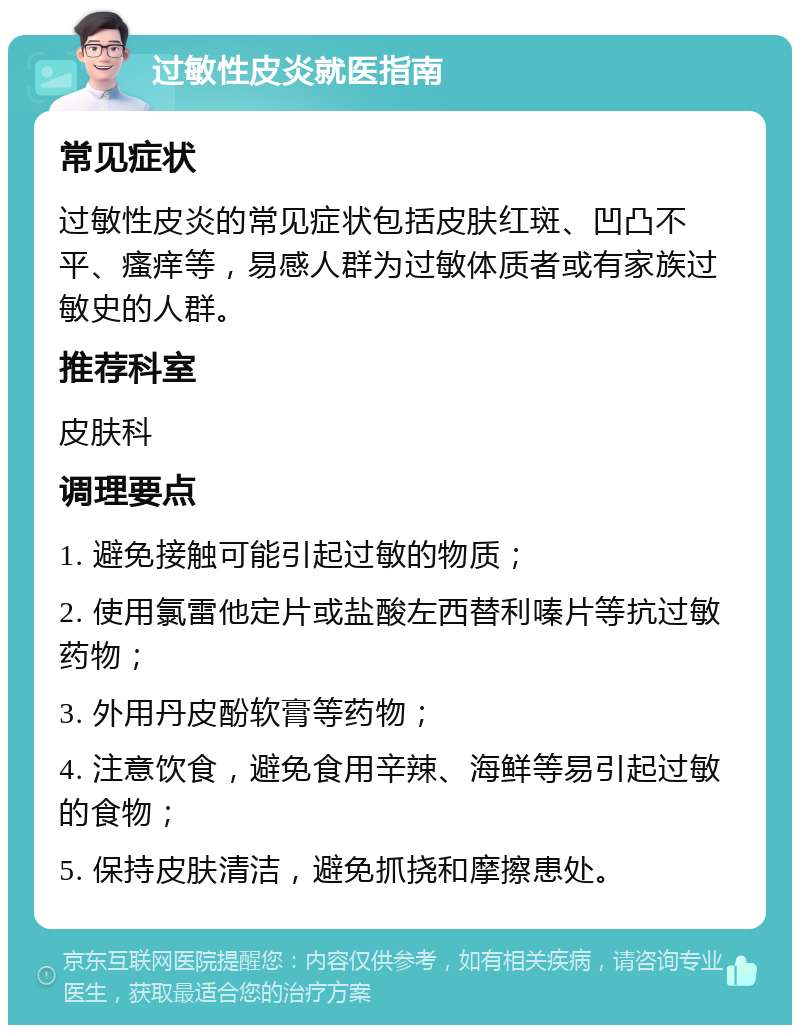 过敏性皮炎就医指南 常见症状 过敏性皮炎的常见症状包括皮肤红斑、凹凸不平、瘙痒等，易感人群为过敏体质者或有家族过敏史的人群。 推荐科室 皮肤科 调理要点 1. 避免接触可能引起过敏的物质； 2. 使用氯雷他定片或盐酸左西替利嗪片等抗过敏药物； 3. 外用丹皮酚软膏等药物； 4. 注意饮食，避免食用辛辣、海鲜等易引起过敏的食物； 5. 保持皮肤清洁，避免抓挠和摩擦患处。