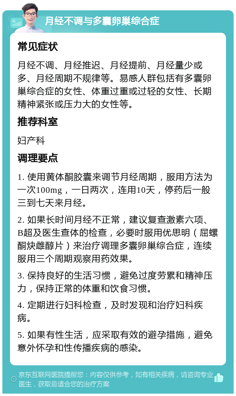 月经不调与多囊卵巢综合症 常见症状 月经不调、月经推迟、月经提前、月经量少或多、月经周期不规律等。易感人群包括有多囊卵巢综合症的女性、体重过重或过轻的女性、长期精神紧张或压力大的女性等。 推荐科室 妇产科 调理要点 1. 使用黄体酮胶囊来调节月经周期，服用方法为一次100mg，一日两次，连用10天，停药后一般三到七天来月经。 2. 如果长时间月经不正常，建议复查激素六项、B超及医生查体的检查，必要时服用优思明（屈螺酮炔雌醇片）来治疗调理多囊卵巢综合症，连续服用三个周期观察用药效果。 3. 保持良好的生活习惯，避免过度劳累和精神压力，保持正常的体重和饮食习惯。 4. 定期进行妇科检查，及时发现和治疗妇科疾病。 5. 如果有性生活，应采取有效的避孕措施，避免意外怀孕和性传播疾病的感染。