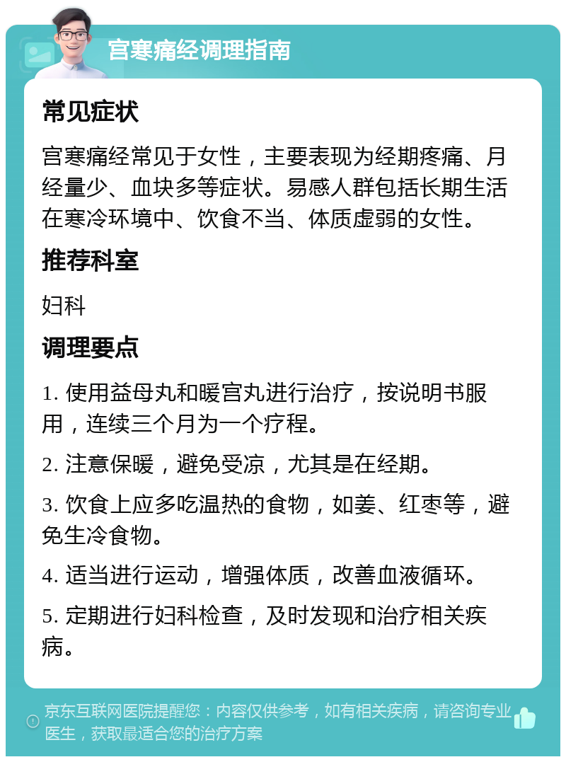 宫寒痛经调理指南 常见症状 宫寒痛经常见于女性，主要表现为经期疼痛、月经量少、血块多等症状。易感人群包括长期生活在寒冷环境中、饮食不当、体质虚弱的女性。 推荐科室 妇科 调理要点 1. 使用益母丸和暖宫丸进行治疗，按说明书服用，连续三个月为一个疗程。 2. 注意保暖，避免受凉，尤其是在经期。 3. 饮食上应多吃温热的食物，如姜、红枣等，避免生冷食物。 4. 适当进行运动，增强体质，改善血液循环。 5. 定期进行妇科检查，及时发现和治疗相关疾病。