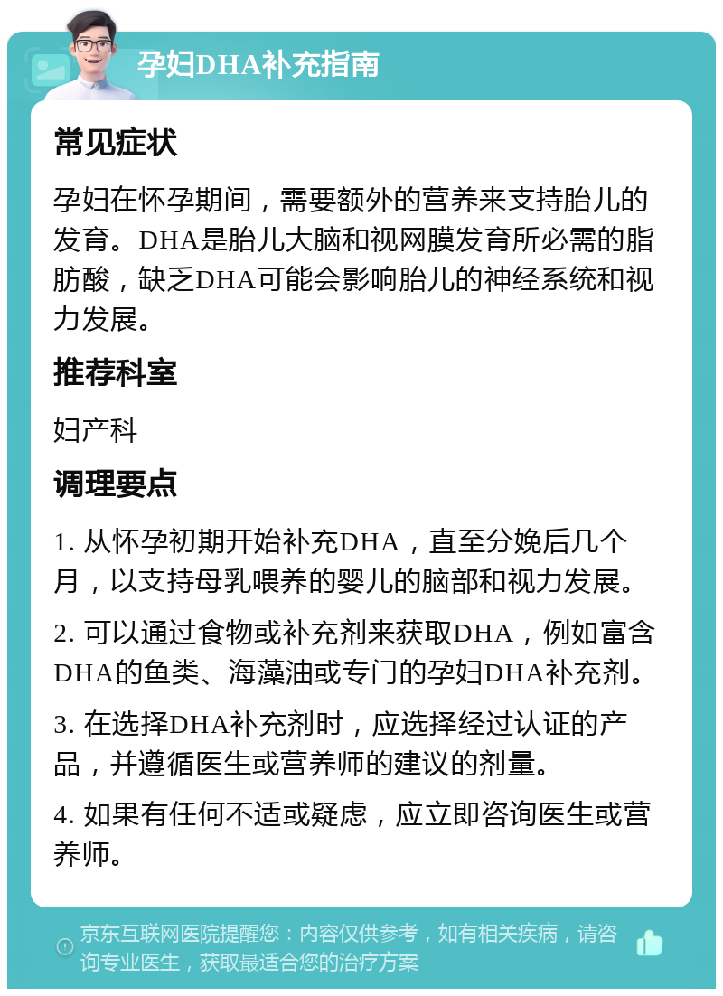 孕妇DHA补充指南 常见症状 孕妇在怀孕期间，需要额外的营养来支持胎儿的发育。DHA是胎儿大脑和视网膜发育所必需的脂肪酸，缺乏DHA可能会影响胎儿的神经系统和视力发展。 推荐科室 妇产科 调理要点 1. 从怀孕初期开始补充DHA，直至分娩后几个月，以支持母乳喂养的婴儿的脑部和视力发展。 2. 可以通过食物或补充剂来获取DHA，例如富含DHA的鱼类、海藻油或专门的孕妇DHA补充剂。 3. 在选择DHA补充剂时，应选择经过认证的产品，并遵循医生或营养师的建议的剂量。 4. 如果有任何不适或疑虑，应立即咨询医生或营养师。