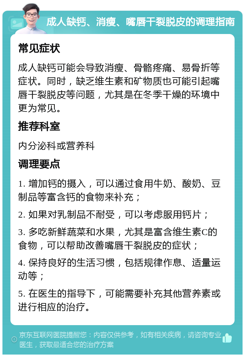 成人缺钙、消瘦、嘴唇干裂脱皮的调理指南 常见症状 成人缺钙可能会导致消瘦、骨骼疼痛、易骨折等症状。同时，缺乏维生素和矿物质也可能引起嘴唇干裂脱皮等问题，尤其是在冬季干燥的环境中更为常见。 推荐科室 内分泌科或营养科 调理要点 1. 增加钙的摄入，可以通过食用牛奶、酸奶、豆制品等富含钙的食物来补充； 2. 如果对乳制品不耐受，可以考虑服用钙片； 3. 多吃新鲜蔬菜和水果，尤其是富含维生素C的食物，可以帮助改善嘴唇干裂脱皮的症状； 4. 保持良好的生活习惯，包括规律作息、适量运动等； 5. 在医生的指导下，可能需要补充其他营养素或进行相应的治疗。