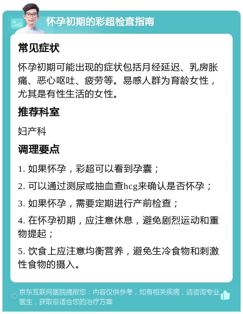 怀孕初期的彩超检查指南 常见症状 怀孕初期可能出现的症状包括月经延迟、乳房胀痛、恶心呕吐、疲劳等。易感人群为育龄女性，尤其是有性生活的女性。 推荐科室 妇产科 调理要点 1. 如果怀孕，彩超可以看到孕囊； 2. 可以通过测尿或抽血查hcg来确认是否怀孕； 3. 如果怀孕，需要定期进行产前检查； 4. 在怀孕初期，应注意休息，避免剧烈运动和重物提起； 5. 饮食上应注意均衡营养，避免生冷食物和刺激性食物的摄入。