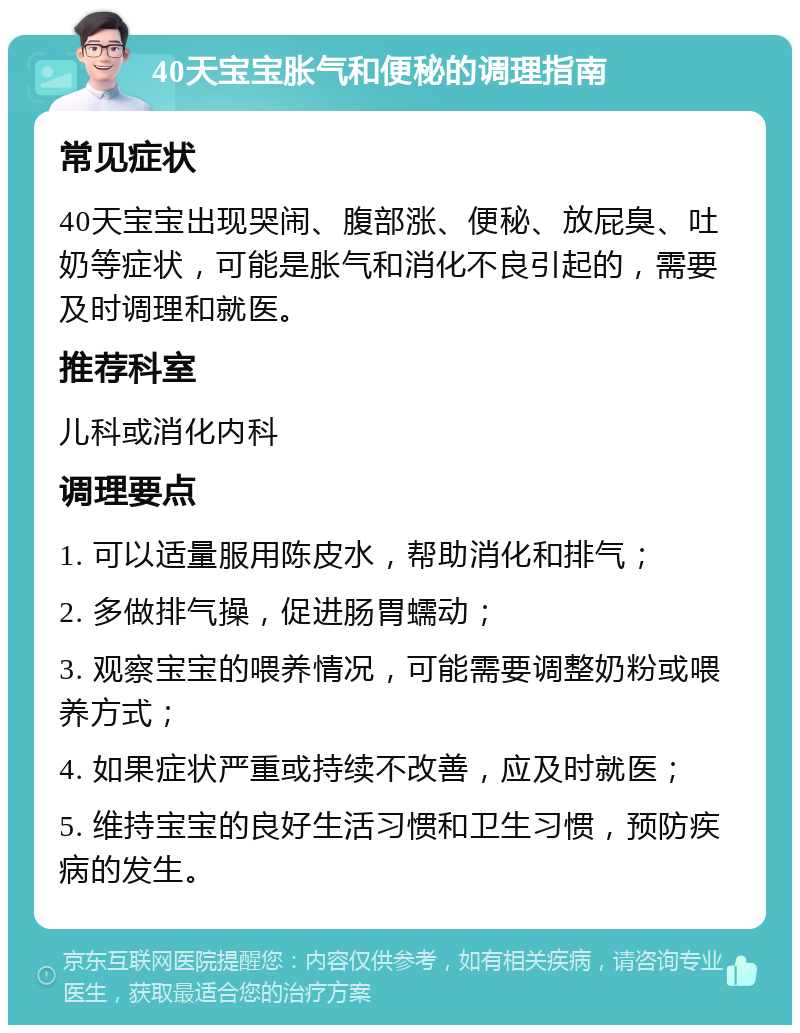 40天宝宝胀气和便秘的调理指南 常见症状 40天宝宝出现哭闹、腹部涨、便秘、放屁臭、吐奶等症状，可能是胀气和消化不良引起的，需要及时调理和就医。 推荐科室 儿科或消化内科 调理要点 1. 可以适量服用陈皮水，帮助消化和排气； 2. 多做排气操，促进肠胃蠕动； 3. 观察宝宝的喂养情况，可能需要调整奶粉或喂养方式； 4. 如果症状严重或持续不改善，应及时就医； 5. 维持宝宝的良好生活习惯和卫生习惯，预防疾病的发生。