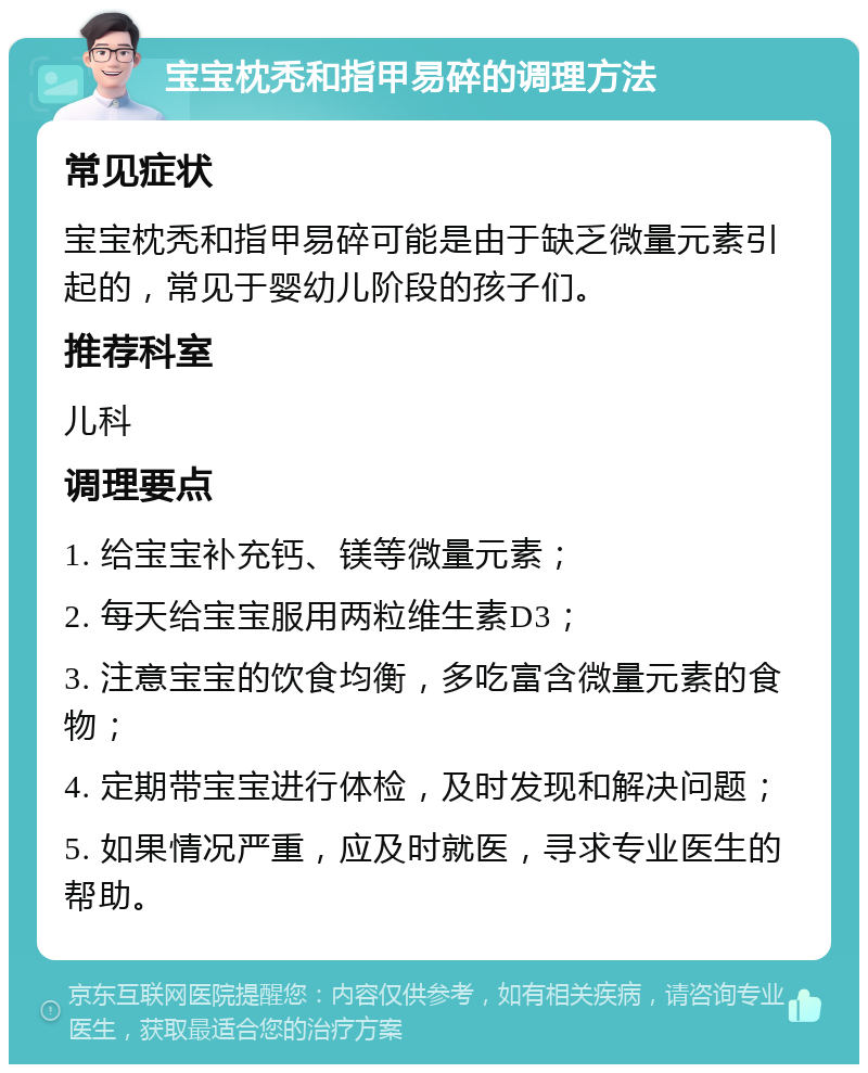 宝宝枕秃和指甲易碎的调理方法 常见症状 宝宝枕秃和指甲易碎可能是由于缺乏微量元素引起的，常见于婴幼儿阶段的孩子们。 推荐科室 儿科 调理要点 1. 给宝宝补充钙、镁等微量元素； 2. 每天给宝宝服用两粒维生素D3； 3. 注意宝宝的饮食均衡，多吃富含微量元素的食物； 4. 定期带宝宝进行体检，及时发现和解决问题； 5. 如果情况严重，应及时就医，寻求专业医生的帮助。