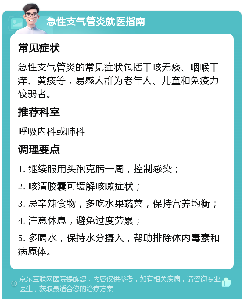 急性支气管炎就医指南 常见症状 急性支气管炎的常见症状包括干咳无痰、咽喉干痒、黄痰等，易感人群为老年人、儿童和免疫力较弱者。 推荐科室 呼吸内科或肺科 调理要点 1. 继续服用头孢克肟一周，控制感染； 2. 咳清胶囊可缓解咳嗽症状； 3. 忌辛辣食物，多吃水果蔬菜，保持营养均衡； 4. 注意休息，避免过度劳累； 5. 多喝水，保持水分摄入，帮助排除体内毒素和病原体。