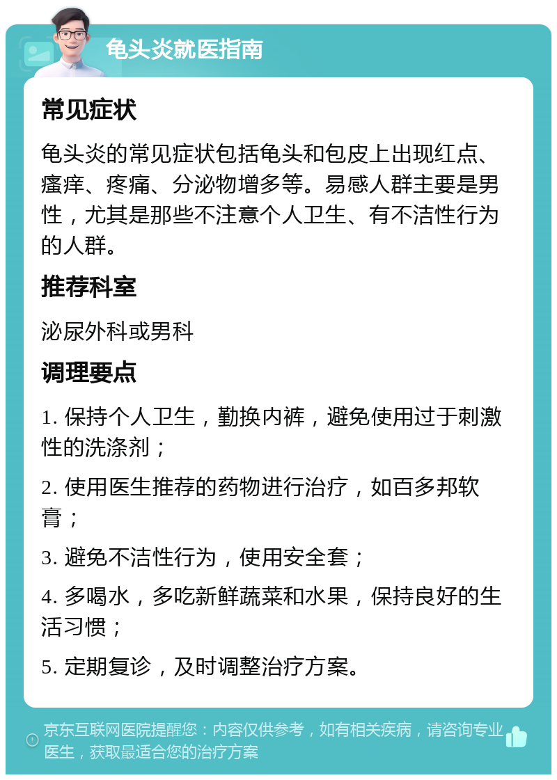 龟头炎就医指南 常见症状 龟头炎的常见症状包括龟头和包皮上出现红点、瘙痒、疼痛、分泌物增多等。易感人群主要是男性，尤其是那些不注意个人卫生、有不洁性行为的人群。 推荐科室 泌尿外科或男科 调理要点 1. 保持个人卫生，勤换内裤，避免使用过于刺激性的洗涤剂； 2. 使用医生推荐的药物进行治疗，如百多邦软膏； 3. 避免不洁性行为，使用安全套； 4. 多喝水，多吃新鲜蔬菜和水果，保持良好的生活习惯； 5. 定期复诊，及时调整治疗方案。