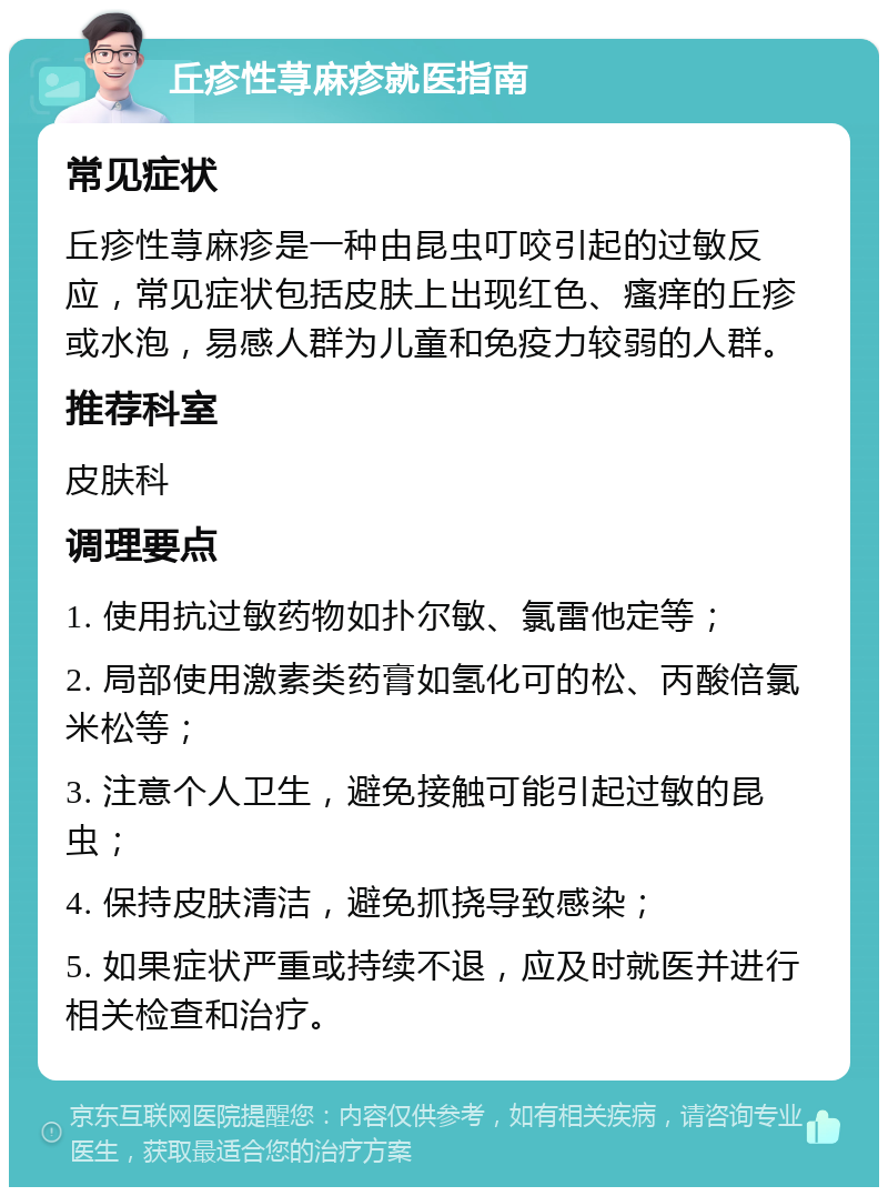 丘疹性荨麻疹就医指南 常见症状 丘疹性荨麻疹是一种由昆虫叮咬引起的过敏反应，常见症状包括皮肤上出现红色、瘙痒的丘疹或水泡，易感人群为儿童和免疫力较弱的人群。 推荐科室 皮肤科 调理要点 1. 使用抗过敏药物如扑尔敏、氯雷他定等； 2. 局部使用激素类药膏如氢化可的松、丙酸倍氯米松等； 3. 注意个人卫生，避免接触可能引起过敏的昆虫； 4. 保持皮肤清洁，避免抓挠导致感染； 5. 如果症状严重或持续不退，应及时就医并进行相关检查和治疗。