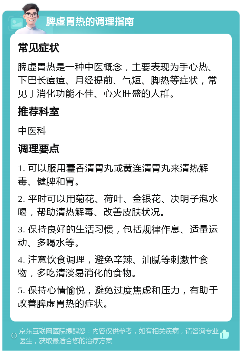 脾虚胃热的调理指南 常见症状 脾虚胃热是一种中医概念，主要表现为手心热、下巴长痘痘、月经提前、气短、脚热等症状，常见于消化功能不佳、心火旺盛的人群。 推荐科室 中医科 调理要点 1. 可以服用藿香清胃丸或黄连清胃丸来清热解毒、健脾和胃。 2. 平时可以用菊花、荷叶、金银花、决明子泡水喝，帮助清热解毒、改善皮肤状况。 3. 保持良好的生活习惯，包括规律作息、适量运动、多喝水等。 4. 注意饮食调理，避免辛辣、油腻等刺激性食物，多吃清淡易消化的食物。 5. 保持心情愉悦，避免过度焦虑和压力，有助于改善脾虚胃热的症状。