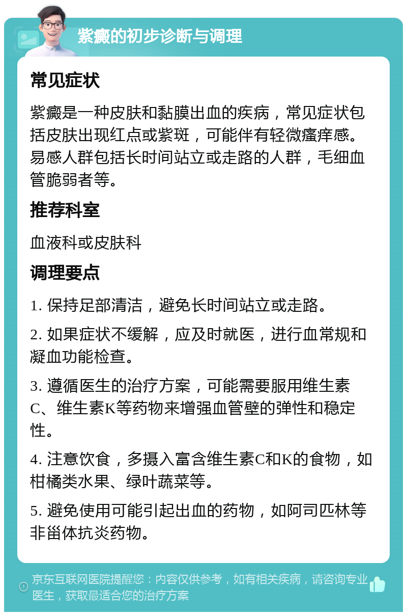 紫癜的初步诊断与调理 常见症状 紫癜是一种皮肤和黏膜出血的疾病，常见症状包括皮肤出现红点或紫斑，可能伴有轻微瘙痒感。易感人群包括长时间站立或走路的人群，毛细血管脆弱者等。 推荐科室 血液科或皮肤科 调理要点 1. 保持足部清洁，避免长时间站立或走路。 2. 如果症状不缓解，应及时就医，进行血常规和凝血功能检查。 3. 遵循医生的治疗方案，可能需要服用维生素C、维生素K等药物来增强血管壁的弹性和稳定性。 4. 注意饮食，多摄入富含维生素C和K的食物，如柑橘类水果、绿叶蔬菜等。 5. 避免使用可能引起出血的药物，如阿司匹林等非甾体抗炎药物。