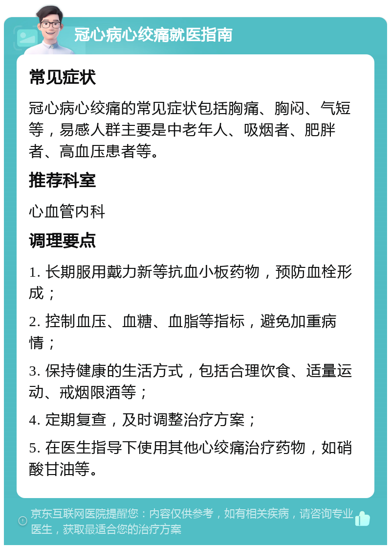 冠心病心绞痛就医指南 常见症状 冠心病心绞痛的常见症状包括胸痛、胸闷、气短等，易感人群主要是中老年人、吸烟者、肥胖者、高血压患者等。 推荐科室 心血管内科 调理要点 1. 长期服用戴力新等抗血小板药物，预防血栓形成； 2. 控制血压、血糖、血脂等指标，避免加重病情； 3. 保持健康的生活方式，包括合理饮食、适量运动、戒烟限酒等； 4. 定期复查，及时调整治疗方案； 5. 在医生指导下使用其他心绞痛治疗药物，如硝酸甘油等。