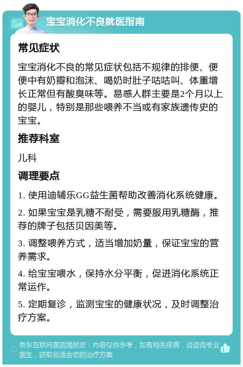 宝宝消化不良就医指南 常见症状 宝宝消化不良的常见症状包括不规律的排便、便便中有奶瓣和泡沫、喝奶时肚子咕咕叫、体重增长正常但有酸臭味等。易感人群主要是2个月以上的婴儿，特别是那些喂养不当或有家族遗传史的宝宝。 推荐科室 儿科 调理要点 1. 使用迪辅乐GG益生菌帮助改善消化系统健康。 2. 如果宝宝是乳糖不耐受，需要服用乳糖酶，推荐的牌子包括贝因美等。 3. 调整喂养方式，适当增加奶量，保证宝宝的营养需求。 4. 给宝宝喂水，保持水分平衡，促进消化系统正常运作。 5. 定期复诊，监测宝宝的健康状况，及时调整治疗方案。