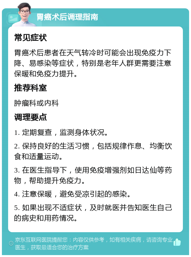 胃癌术后调理指南 常见症状 胃癌术后患者在天气转冷时可能会出现免疫力下降、易感染等症状，特别是老年人群更需要注意保暖和免疫力提升。 推荐科室 肿瘤科或内科 调理要点 1. 定期复查，监测身体状况。 2. 保持良好的生活习惯，包括规律作息、均衡饮食和适量运动。 3. 在医生指导下，使用免疫增强剂如日达仙等药物，帮助提升免疫力。 4. 注意保暖，避免受凉引起的感染。 5. 如果出现不适症状，及时就医并告知医生自己的病史和用药情况。