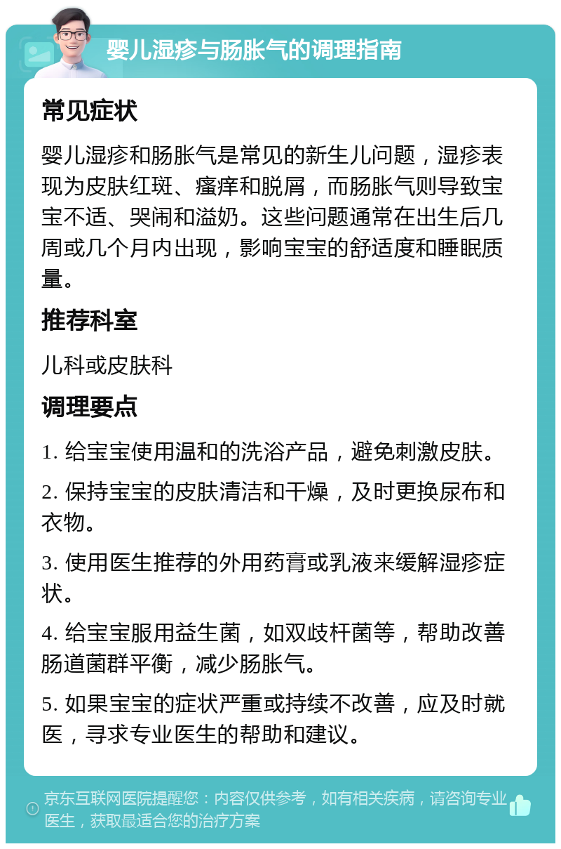 婴儿湿疹与肠胀气的调理指南 常见症状 婴儿湿疹和肠胀气是常见的新生儿问题，湿疹表现为皮肤红斑、瘙痒和脱屑，而肠胀气则导致宝宝不适、哭闹和溢奶。这些问题通常在出生后几周或几个月内出现，影响宝宝的舒适度和睡眠质量。 推荐科室 儿科或皮肤科 调理要点 1. 给宝宝使用温和的洗浴产品，避免刺激皮肤。 2. 保持宝宝的皮肤清洁和干燥，及时更换尿布和衣物。 3. 使用医生推荐的外用药膏或乳液来缓解湿疹症状。 4. 给宝宝服用益生菌，如双歧杆菌等，帮助改善肠道菌群平衡，减少肠胀气。 5. 如果宝宝的症状严重或持续不改善，应及时就医，寻求专业医生的帮助和建议。