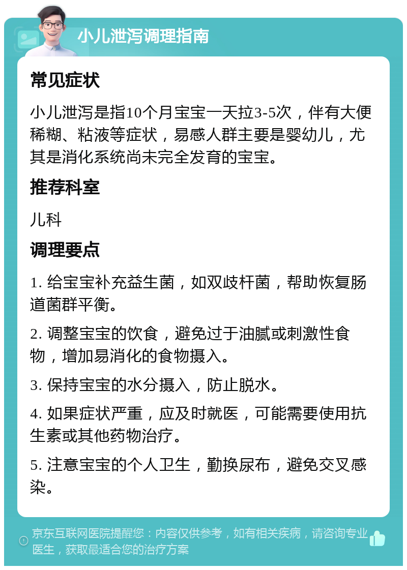 小儿泄泻调理指南 常见症状 小儿泄泻是指10个月宝宝一天拉3-5次，伴有大便稀糊、粘液等症状，易感人群主要是婴幼儿，尤其是消化系统尚未完全发育的宝宝。 推荐科室 儿科 调理要点 1. 给宝宝补充益生菌，如双歧杆菌，帮助恢复肠道菌群平衡。 2. 调整宝宝的饮食，避免过于油腻或刺激性食物，增加易消化的食物摄入。 3. 保持宝宝的水分摄入，防止脱水。 4. 如果症状严重，应及时就医，可能需要使用抗生素或其他药物治疗。 5. 注意宝宝的个人卫生，勤换尿布，避免交叉感染。