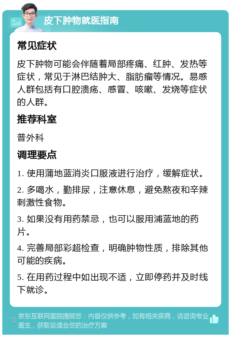 皮下肿物就医指南 常见症状 皮下肿物可能会伴随着局部疼痛、红肿、发热等症状，常见于淋巴结肿大、脂肪瘤等情况。易感人群包括有口腔溃疡、感冒、咳嗽、发烧等症状的人群。 推荐科室 普外科 调理要点 1. 使用蒲地蓝消炎口服液进行治疗，缓解症状。 2. 多喝水，勤排尿，注意休息，避免熬夜和辛辣刺激性食物。 3. 如果没有用药禁忌，也可以服用浦蓝地的药片。 4. 完善局部彩超检查，明确肿物性质，排除其他可能的疾病。 5. 在用药过程中如出现不适，立即停药并及时线下就诊。