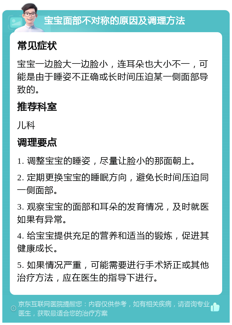 宝宝面部不对称的原因及调理方法 常见症状 宝宝一边脸大一边脸小，连耳朵也大小不一，可能是由于睡姿不正确或长时间压迫某一侧面部导致的。 推荐科室 儿科 调理要点 1. 调整宝宝的睡姿，尽量让脸小的那面朝上。 2. 定期更换宝宝的睡眠方向，避免长时间压迫同一侧面部。 3. 观察宝宝的面部和耳朵的发育情况，及时就医如果有异常。 4. 给宝宝提供充足的营养和适当的锻炼，促进其健康成长。 5. 如果情况严重，可能需要进行手术矫正或其他治疗方法，应在医生的指导下进行。