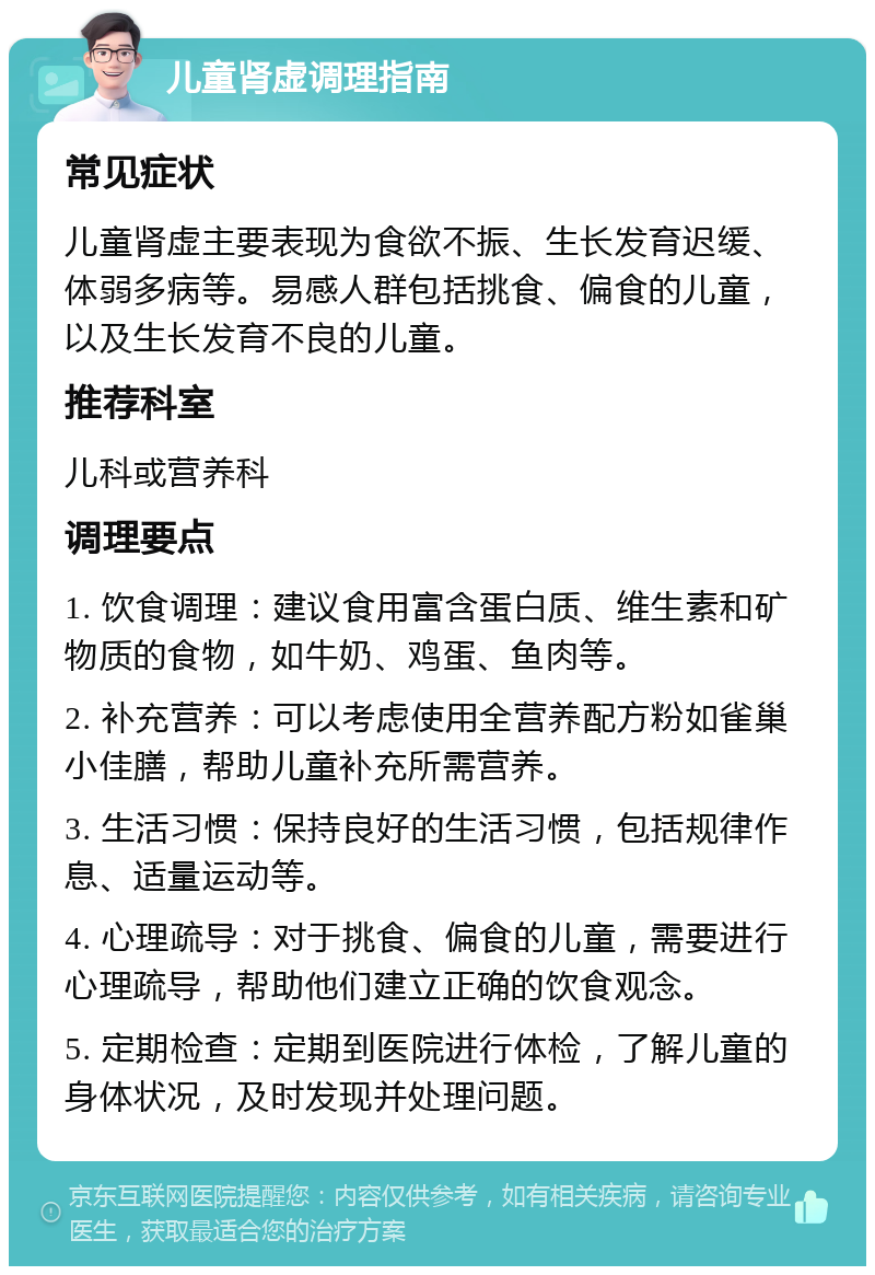 儿童肾虚调理指南 常见症状 儿童肾虚主要表现为食欲不振、生长发育迟缓、体弱多病等。易感人群包括挑食、偏食的儿童，以及生长发育不良的儿童。 推荐科室 儿科或营养科 调理要点 1. 饮食调理：建议食用富含蛋白质、维生素和矿物质的食物，如牛奶、鸡蛋、鱼肉等。 2. 补充营养：可以考虑使用全营养配方粉如雀巢小佳膳，帮助儿童补充所需营养。 3. 生活习惯：保持良好的生活习惯，包括规律作息、适量运动等。 4. 心理疏导：对于挑食、偏食的儿童，需要进行心理疏导，帮助他们建立正确的饮食观念。 5. 定期检查：定期到医院进行体检，了解儿童的身体状况，及时发现并处理问题。