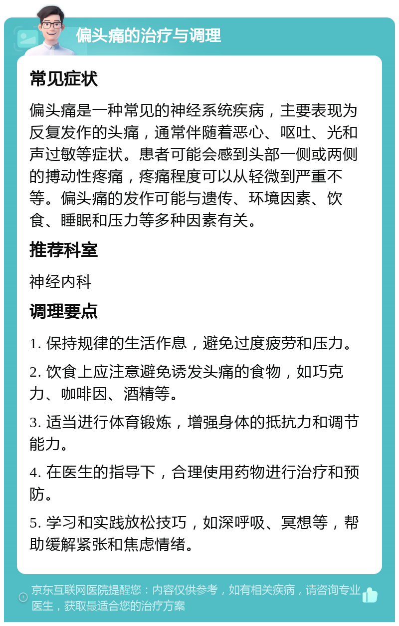 偏头痛的治疗与调理 常见症状 偏头痛是一种常见的神经系统疾病，主要表现为反复发作的头痛，通常伴随着恶心、呕吐、光和声过敏等症状。患者可能会感到头部一侧或两侧的搏动性疼痛，疼痛程度可以从轻微到严重不等。偏头痛的发作可能与遗传、环境因素、饮食、睡眠和压力等多种因素有关。 推荐科室 神经内科 调理要点 1. 保持规律的生活作息，避免过度疲劳和压力。 2. 饮食上应注意避免诱发头痛的食物，如巧克力、咖啡因、酒精等。 3. 适当进行体育锻炼，增强身体的抵抗力和调节能力。 4. 在医生的指导下，合理使用药物进行治疗和预防。 5. 学习和实践放松技巧，如深呼吸、冥想等，帮助缓解紧张和焦虑情绪。