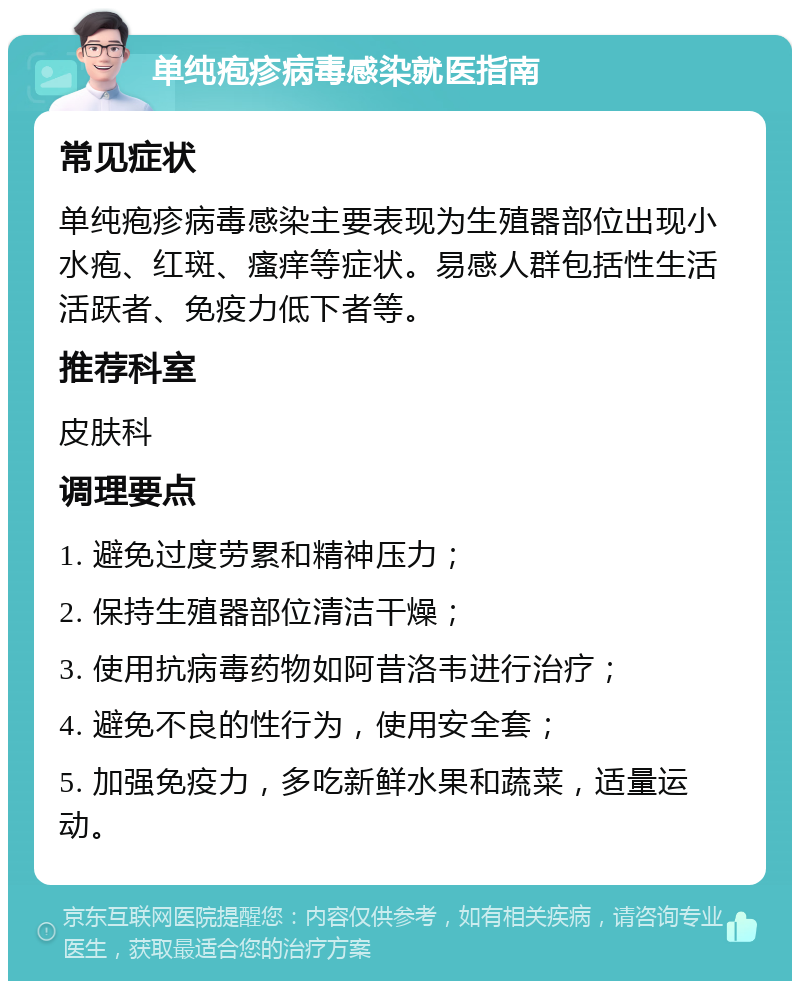 单纯疱疹病毒感染就医指南 常见症状 单纯疱疹病毒感染主要表现为生殖器部位出现小水疱、红斑、瘙痒等症状。易感人群包括性生活活跃者、免疫力低下者等。 推荐科室 皮肤科 调理要点 1. 避免过度劳累和精神压力； 2. 保持生殖器部位清洁干燥； 3. 使用抗病毒药物如阿昔洛韦进行治疗； 4. 避免不良的性行为，使用安全套； 5. 加强免疫力，多吃新鲜水果和蔬菜，适量运动。