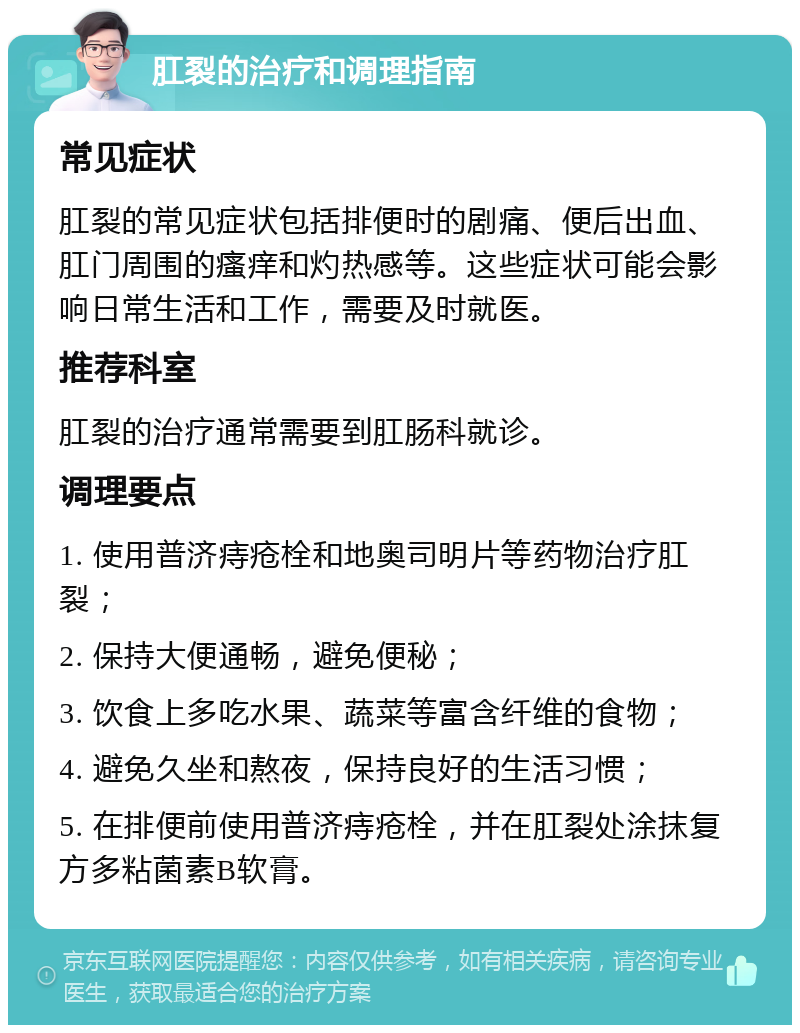 肛裂的治疗和调理指南 常见症状 肛裂的常见症状包括排便时的剧痛、便后出血、肛门周围的瘙痒和灼热感等。这些症状可能会影响日常生活和工作，需要及时就医。 推荐科室 肛裂的治疗通常需要到肛肠科就诊。 调理要点 1. 使用普济痔疮栓和地奥司明片等药物治疗肛裂； 2. 保持大便通畅，避免便秘； 3. 饮食上多吃水果、蔬菜等富含纤维的食物； 4. 避免久坐和熬夜，保持良好的生活习惯； 5. 在排便前使用普济痔疮栓，并在肛裂处涂抹复方多粘菌素B软膏。