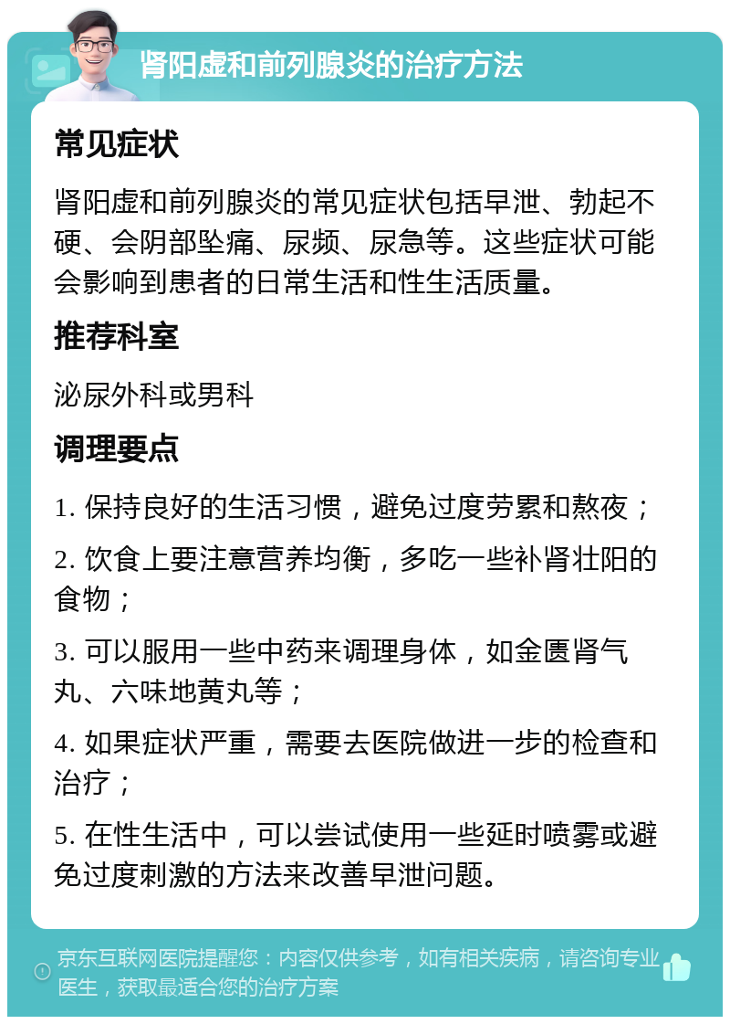 肾阳虚和前列腺炎的治疗方法 常见症状 肾阳虚和前列腺炎的常见症状包括早泄、勃起不硬、会阴部坠痛、尿频、尿急等。这些症状可能会影响到患者的日常生活和性生活质量。 推荐科室 泌尿外科或男科 调理要点 1. 保持良好的生活习惯，避免过度劳累和熬夜； 2. 饮食上要注意营养均衡，多吃一些补肾壮阳的食物； 3. 可以服用一些中药来调理身体，如金匮肾气丸、六味地黄丸等； 4. 如果症状严重，需要去医院做进一步的检查和治疗； 5. 在性生活中，可以尝试使用一些延时喷雾或避免过度刺激的方法来改善早泄问题。