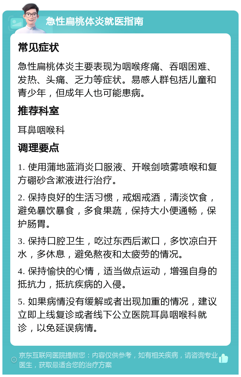 急性扁桃体炎就医指南 常见症状 急性扁桃体炎主要表现为咽喉疼痛、吞咽困难、发热、头痛、乏力等症状。易感人群包括儿童和青少年，但成年人也可能患病。 推荐科室 耳鼻咽喉科 调理要点 1. 使用蒲地蓝消炎口服液、开喉剑喷雾喷喉和复方硼砂含漱液进行治疗。 2. 保持良好的生活习惯，戒烟戒酒，清淡饮食，避免暴饮暴食，多食果蔬，保持大小便通畅，保护肠胃。 3. 保持口腔卫生，吃过东西后漱口，多饮凉白开水，多休息，避免熬夜和太疲劳的情况。 4. 保持愉快的心情，适当做点运动，增强自身的抵抗力，抵抗疾病的入侵。 5. 如果病情没有缓解或者出现加重的情况，建议立即上线复诊或者线下公立医院耳鼻咽喉科就诊，以免延误病情。