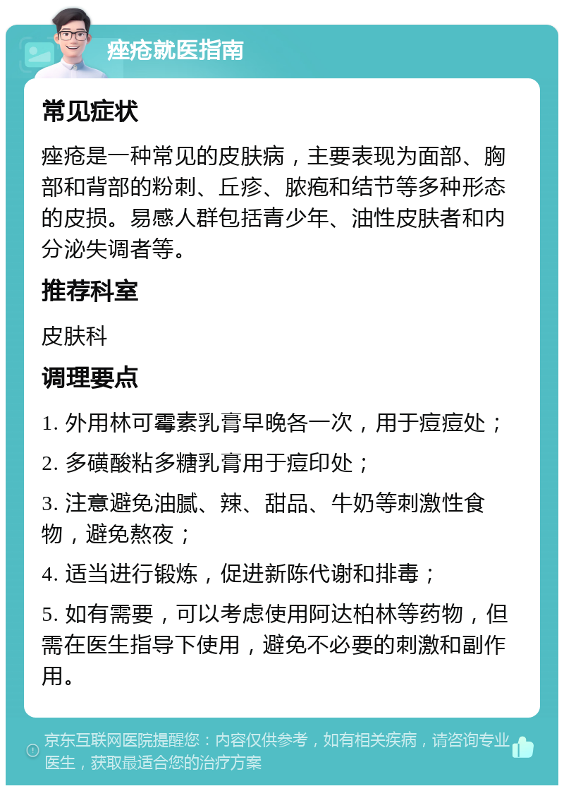 痤疮就医指南 常见症状 痤疮是一种常见的皮肤病，主要表现为面部、胸部和背部的粉刺、丘疹、脓疱和结节等多种形态的皮损。易感人群包括青少年、油性皮肤者和内分泌失调者等。 推荐科室 皮肤科 调理要点 1. 外用林可霉素乳膏早晚各一次，用于痘痘处； 2. 多磺酸粘多糖乳膏用于痘印处； 3. 注意避免油腻、辣、甜品、牛奶等刺激性食物，避免熬夜； 4. 适当进行锻炼，促进新陈代谢和排毒； 5. 如有需要，可以考虑使用阿达柏林等药物，但需在医生指导下使用，避免不必要的刺激和副作用。