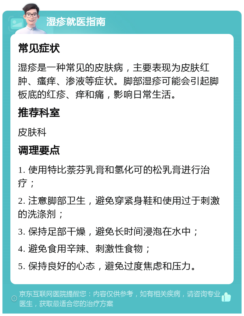 湿疹就医指南 常见症状 湿疹是一种常见的皮肤病，主要表现为皮肤红肿、瘙痒、渗液等症状。脚部湿疹可能会引起脚板底的红疹、痒和痛，影响日常生活。 推荐科室 皮肤科 调理要点 1. 使用特比萘芬乳膏和氢化可的松乳膏进行治疗； 2. 注意脚部卫生，避免穿紧身鞋和使用过于刺激的洗涤剂； 3. 保持足部干燥，避免长时间浸泡在水中； 4. 避免食用辛辣、刺激性食物； 5. 保持良好的心态，避免过度焦虑和压力。