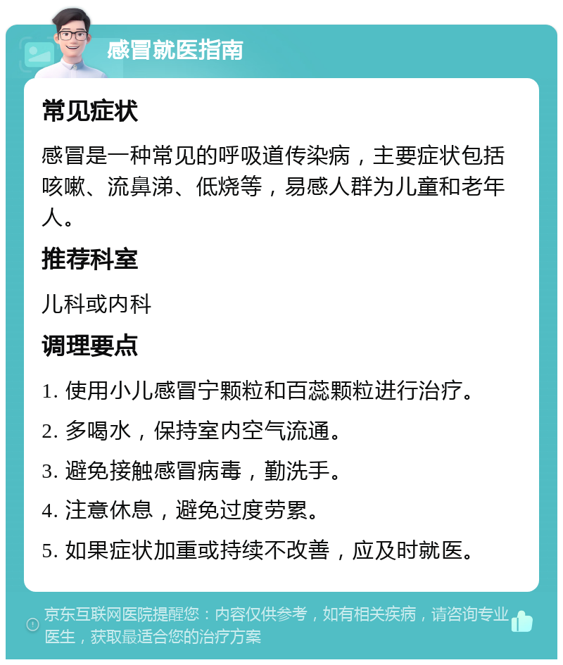 感冒就医指南 常见症状 感冒是一种常见的呼吸道传染病，主要症状包括咳嗽、流鼻涕、低烧等，易感人群为儿童和老年人。 推荐科室 儿科或内科 调理要点 1. 使用小儿感冒宁颗粒和百蕊颗粒进行治疗。 2. 多喝水，保持室内空气流通。 3. 避免接触感冒病毒，勤洗手。 4. 注意休息，避免过度劳累。 5. 如果症状加重或持续不改善，应及时就医。