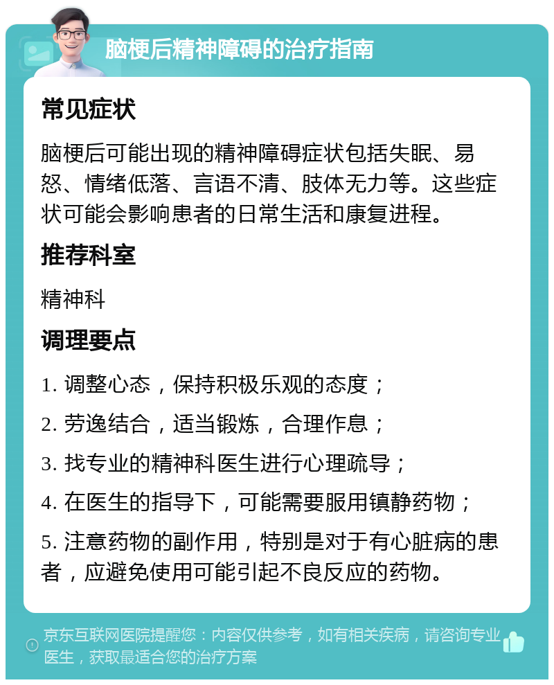 脑梗后精神障碍的治疗指南 常见症状 脑梗后可能出现的精神障碍症状包括失眠、易怒、情绪低落、言语不清、肢体无力等。这些症状可能会影响患者的日常生活和康复进程。 推荐科室 精神科 调理要点 1. 调整心态，保持积极乐观的态度； 2. 劳逸结合，适当锻炼，合理作息； 3. 找专业的精神科医生进行心理疏导； 4. 在医生的指导下，可能需要服用镇静药物； 5. 注意药物的副作用，特别是对于有心脏病的患者，应避免使用可能引起不良反应的药物。