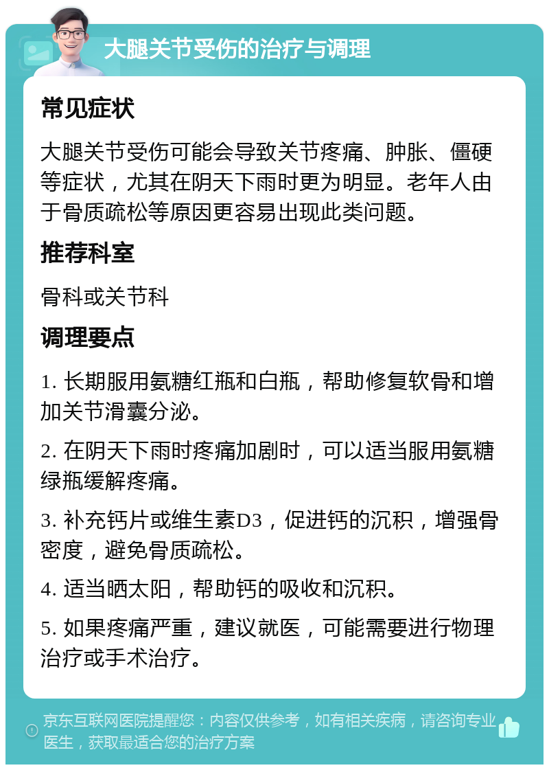 大腿关节受伤的治疗与调理 常见症状 大腿关节受伤可能会导致关节疼痛、肿胀、僵硬等症状，尤其在阴天下雨时更为明显。老年人由于骨质疏松等原因更容易出现此类问题。 推荐科室 骨科或关节科 调理要点 1. 长期服用氨糖红瓶和白瓶，帮助修复软骨和增加关节滑囊分泌。 2. 在阴天下雨时疼痛加剧时，可以适当服用氨糖绿瓶缓解疼痛。 3. 补充钙片或维生素D3，促进钙的沉积，增强骨密度，避免骨质疏松。 4. 适当晒太阳，帮助钙的吸收和沉积。 5. 如果疼痛严重，建议就医，可能需要进行物理治疗或手术治疗。