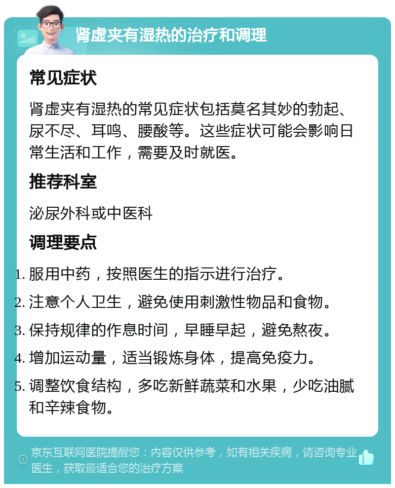 肾虚夹有湿热的治疗和调理 常见症状 肾虚夹有湿热的常见症状包括莫名其妙的勃起、尿不尽、耳鸣、腰酸等。这些症状可能会影响日常生活和工作，需要及时就医。 推荐科室 泌尿外科或中医科 调理要点 服用中药，按照医生的指示进行治疗。 注意个人卫生，避免使用刺激性物品和食物。 保持规律的作息时间，早睡早起，避免熬夜。 增加运动量，适当锻炼身体，提高免疫力。 调整饮食结构，多吃新鲜蔬菜和水果，少吃油腻和辛辣食物。