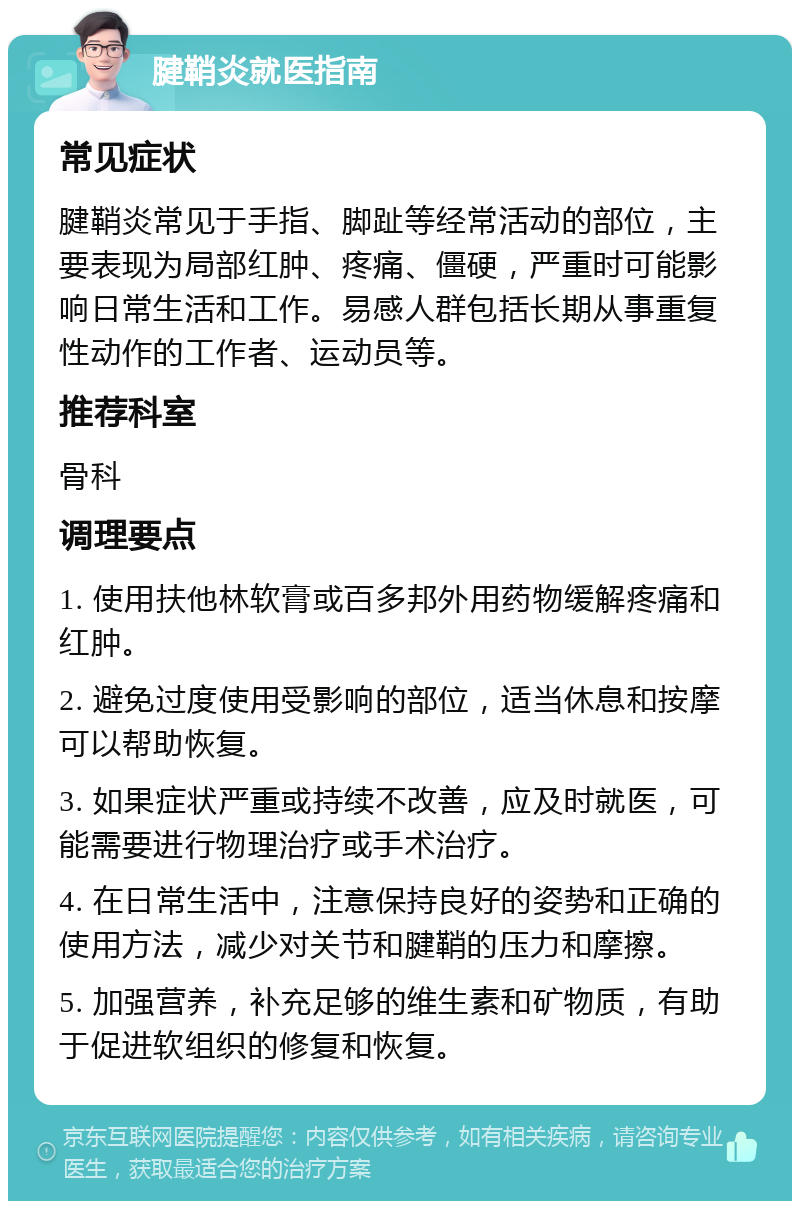 腱鞘炎就医指南 常见症状 腱鞘炎常见于手指、脚趾等经常活动的部位，主要表现为局部红肿、疼痛、僵硬，严重时可能影响日常生活和工作。易感人群包括长期从事重复性动作的工作者、运动员等。 推荐科室 骨科 调理要点 1. 使用扶他林软膏或百多邦外用药物缓解疼痛和红肿。 2. 避免过度使用受影响的部位，适当休息和按摩可以帮助恢复。 3. 如果症状严重或持续不改善，应及时就医，可能需要进行物理治疗或手术治疗。 4. 在日常生活中，注意保持良好的姿势和正确的使用方法，减少对关节和腱鞘的压力和摩擦。 5. 加强营养，补充足够的维生素和矿物质，有助于促进软组织的修复和恢复。