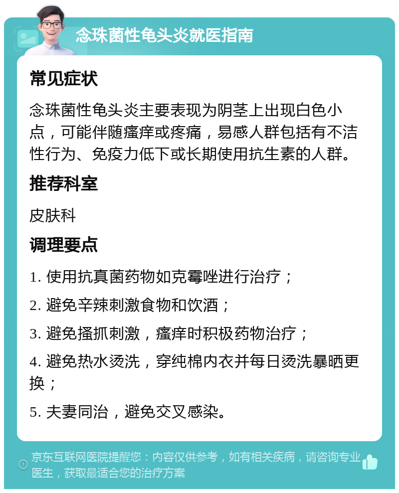 念珠菌性龟头炎就医指南 常见症状 念珠菌性龟头炎主要表现为阴茎上出现白色小点，可能伴随瘙痒或疼痛，易感人群包括有不洁性行为、免疫力低下或长期使用抗生素的人群。 推荐科室 皮肤科 调理要点 1. 使用抗真菌药物如克霉唑进行治疗； 2. 避免辛辣刺激食物和饮酒； 3. 避免搔抓刺激，瘙痒时积极药物治疗； 4. 避免热水烫洗，穿纯棉内衣并每日烫洗暴晒更换； 5. 夫妻同治，避免交叉感染。