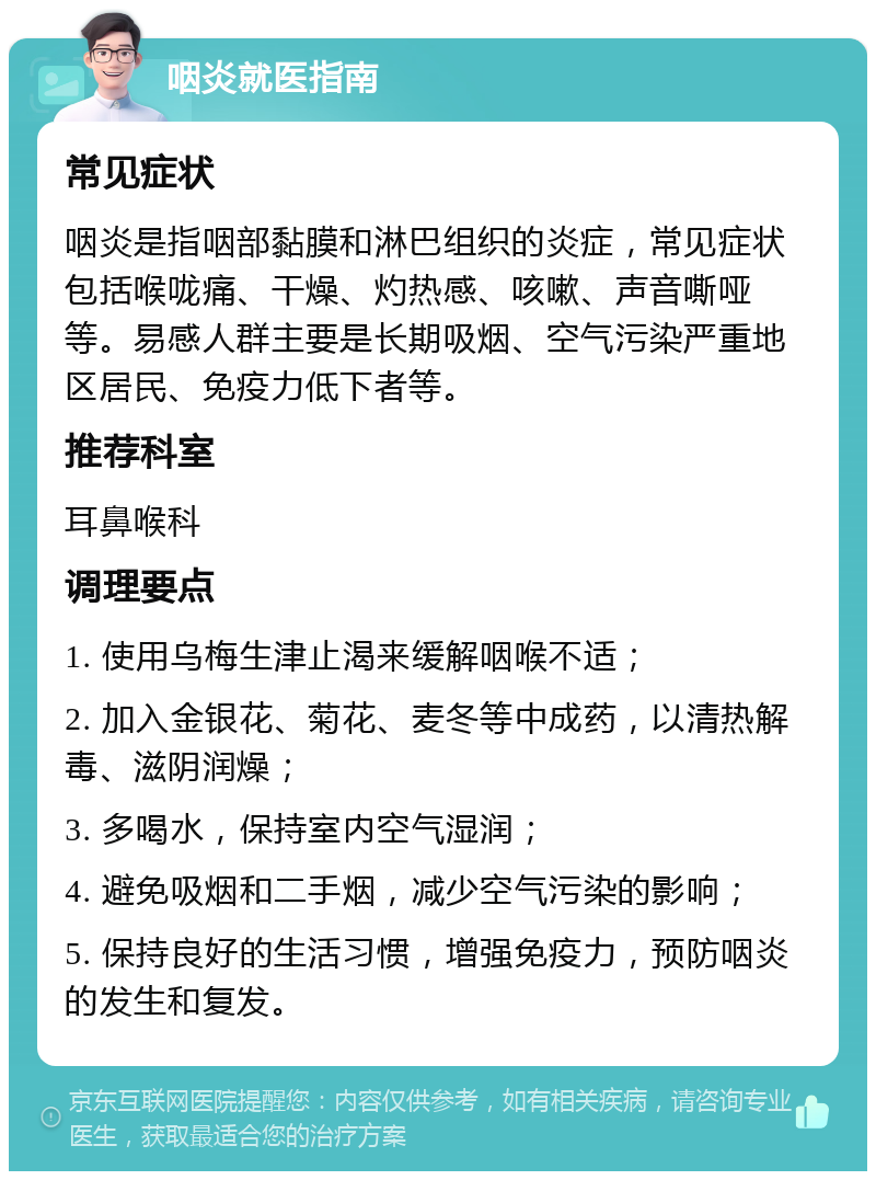 咽炎就医指南 常见症状 咽炎是指咽部黏膜和淋巴组织的炎症，常见症状包括喉咙痛、干燥、灼热感、咳嗽、声音嘶哑等。易感人群主要是长期吸烟、空气污染严重地区居民、免疫力低下者等。 推荐科室 耳鼻喉科 调理要点 1. 使用乌梅生津止渴来缓解咽喉不适； 2. 加入金银花、菊花、麦冬等中成药，以清热解毒、滋阴润燥； 3. 多喝水，保持室内空气湿润； 4. 避免吸烟和二手烟，减少空气污染的影响； 5. 保持良好的生活习惯，增强免疫力，预防咽炎的发生和复发。