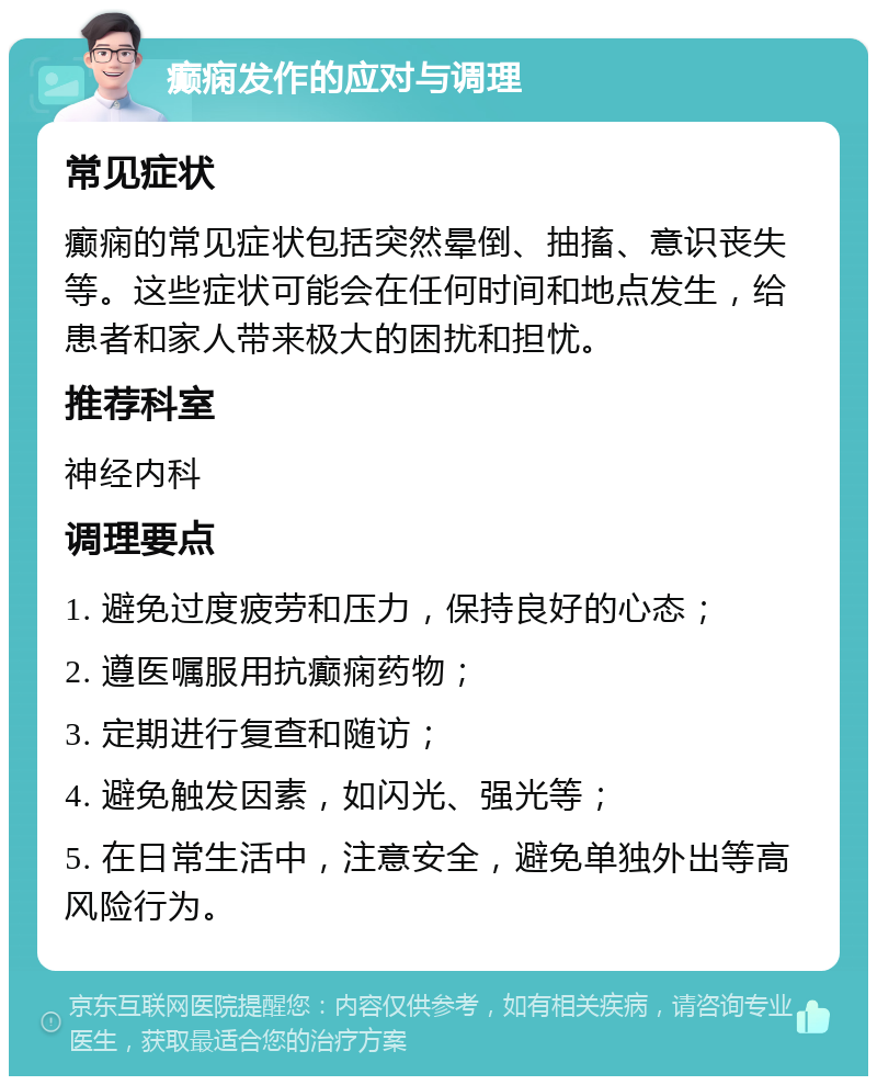 癫痫发作的应对与调理 常见症状 癫痫的常见症状包括突然晕倒、抽搐、意识丧失等。这些症状可能会在任何时间和地点发生，给患者和家人带来极大的困扰和担忧。 推荐科室 神经内科 调理要点 1. 避免过度疲劳和压力，保持良好的心态； 2. 遵医嘱服用抗癫痫药物； 3. 定期进行复查和随访； 4. 避免触发因素，如闪光、强光等； 5. 在日常生活中，注意安全，避免单独外出等高风险行为。