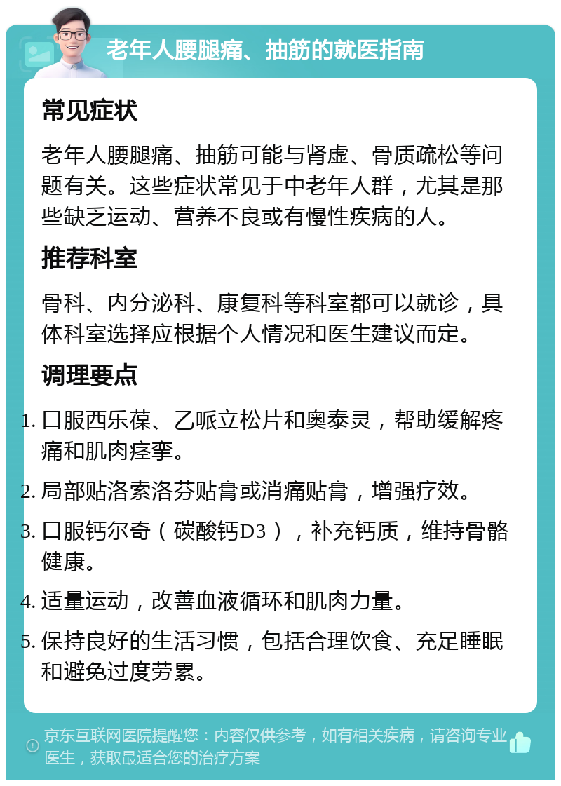 老年人腰腿痛、抽筋的就医指南 常见症状 老年人腰腿痛、抽筋可能与肾虚、骨质疏松等问题有关。这些症状常见于中老年人群，尤其是那些缺乏运动、营养不良或有慢性疾病的人。 推荐科室 骨科、内分泌科、康复科等科室都可以就诊，具体科室选择应根据个人情况和医生建议而定。 调理要点 口服西乐葆、乙哌立松片和奥泰灵，帮助缓解疼痛和肌肉痉挛。 局部贴洛索洛芬贴膏或消痛贴膏，增强疗效。 口服钙尔奇（碳酸钙D3），补充钙质，维持骨骼健康。 适量运动，改善血液循环和肌肉力量。 保持良好的生活习惯，包括合理饮食、充足睡眠和避免过度劳累。