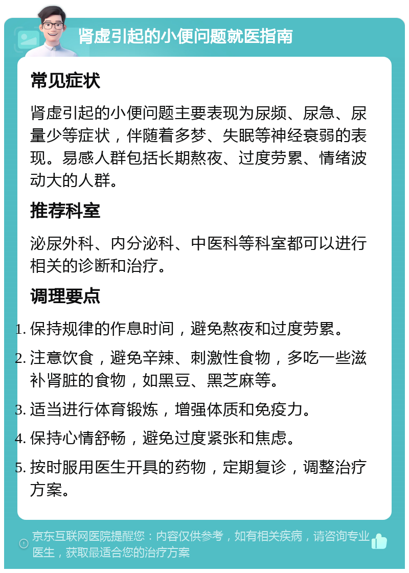 肾虚引起的小便问题就医指南 常见症状 肾虚引起的小便问题主要表现为尿频、尿急、尿量少等症状，伴随着多梦、失眠等神经衰弱的表现。易感人群包括长期熬夜、过度劳累、情绪波动大的人群。 推荐科室 泌尿外科、内分泌科、中医科等科室都可以进行相关的诊断和治疗。 调理要点 保持规律的作息时间，避免熬夜和过度劳累。 注意饮食，避免辛辣、刺激性食物，多吃一些滋补肾脏的食物，如黑豆、黑芝麻等。 适当进行体育锻炼，增强体质和免疫力。 保持心情舒畅，避免过度紧张和焦虑。 按时服用医生开具的药物，定期复诊，调整治疗方案。