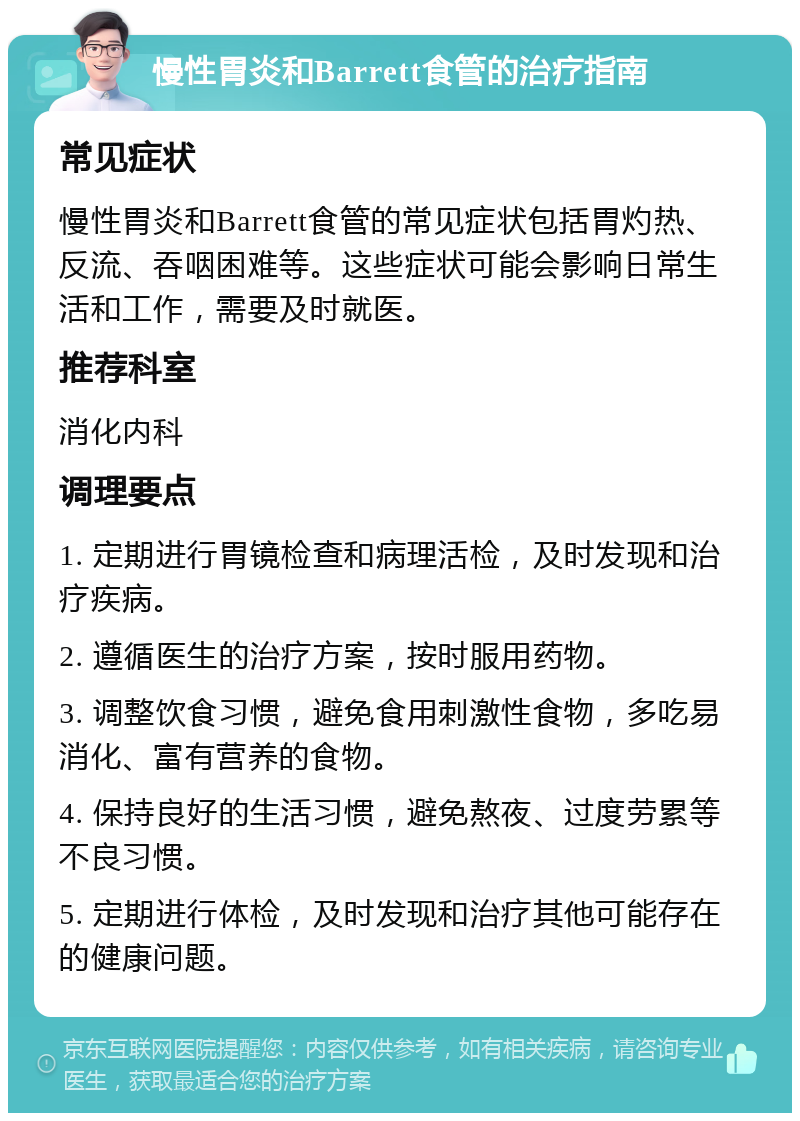 慢性胃炎和Barrett食管的治疗指南 常见症状 慢性胃炎和Barrett食管的常见症状包括胃灼热、反流、吞咽困难等。这些症状可能会影响日常生活和工作，需要及时就医。 推荐科室 消化内科 调理要点 1. 定期进行胃镜检查和病理活检，及时发现和治疗疾病。 2. 遵循医生的治疗方案，按时服用药物。 3. 调整饮食习惯，避免食用刺激性食物，多吃易消化、富有营养的食物。 4. 保持良好的生活习惯，避免熬夜、过度劳累等不良习惯。 5. 定期进行体检，及时发现和治疗其他可能存在的健康问题。