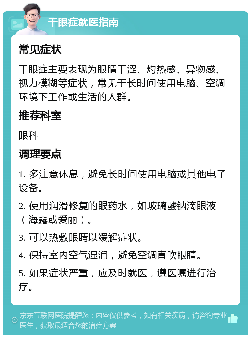 干眼症就医指南 常见症状 干眼症主要表现为眼睛干涩、灼热感、异物感、视力模糊等症状，常见于长时间使用电脑、空调环境下工作或生活的人群。 推荐科室 眼科 调理要点 1. 多注意休息，避免长时间使用电脑或其他电子设备。 2. 使用润滑修复的眼药水，如玻璃酸钠滴眼液（海露或爱丽）。 3. 可以热敷眼睛以缓解症状。 4. 保持室内空气湿润，避免空调直吹眼睛。 5. 如果症状严重，应及时就医，遵医嘱进行治疗。