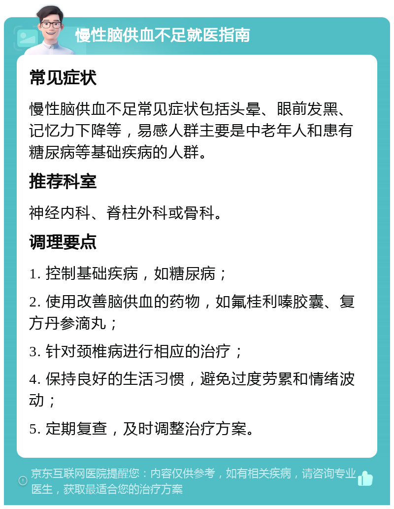 慢性脑供血不足就医指南 常见症状 慢性脑供血不足常见症状包括头晕、眼前发黑、记忆力下降等，易感人群主要是中老年人和患有糖尿病等基础疾病的人群。 推荐科室 神经内科、脊柱外科或骨科。 调理要点 1. 控制基础疾病，如糖尿病； 2. 使用改善脑供血的药物，如氟桂利嗪胶囊、复方丹参滴丸； 3. 针对颈椎病进行相应的治疗； 4. 保持良好的生活习惯，避免过度劳累和情绪波动； 5. 定期复查，及时调整治疗方案。