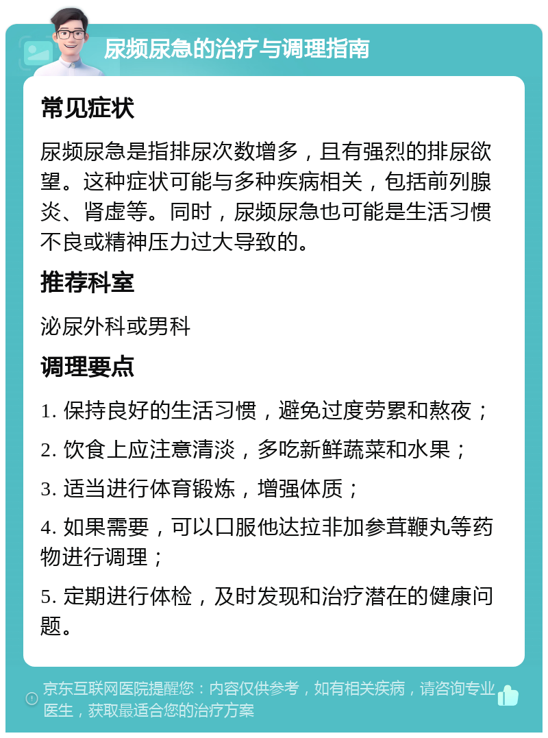 尿频尿急的治疗与调理指南 常见症状 尿频尿急是指排尿次数增多，且有强烈的排尿欲望。这种症状可能与多种疾病相关，包括前列腺炎、肾虚等。同时，尿频尿急也可能是生活习惯不良或精神压力过大导致的。 推荐科室 泌尿外科或男科 调理要点 1. 保持良好的生活习惯，避免过度劳累和熬夜； 2. 饮食上应注意清淡，多吃新鲜蔬菜和水果； 3. 适当进行体育锻炼，增强体质； 4. 如果需要，可以口服他达拉非加参茸鞭丸等药物进行调理； 5. 定期进行体检，及时发现和治疗潜在的健康问题。