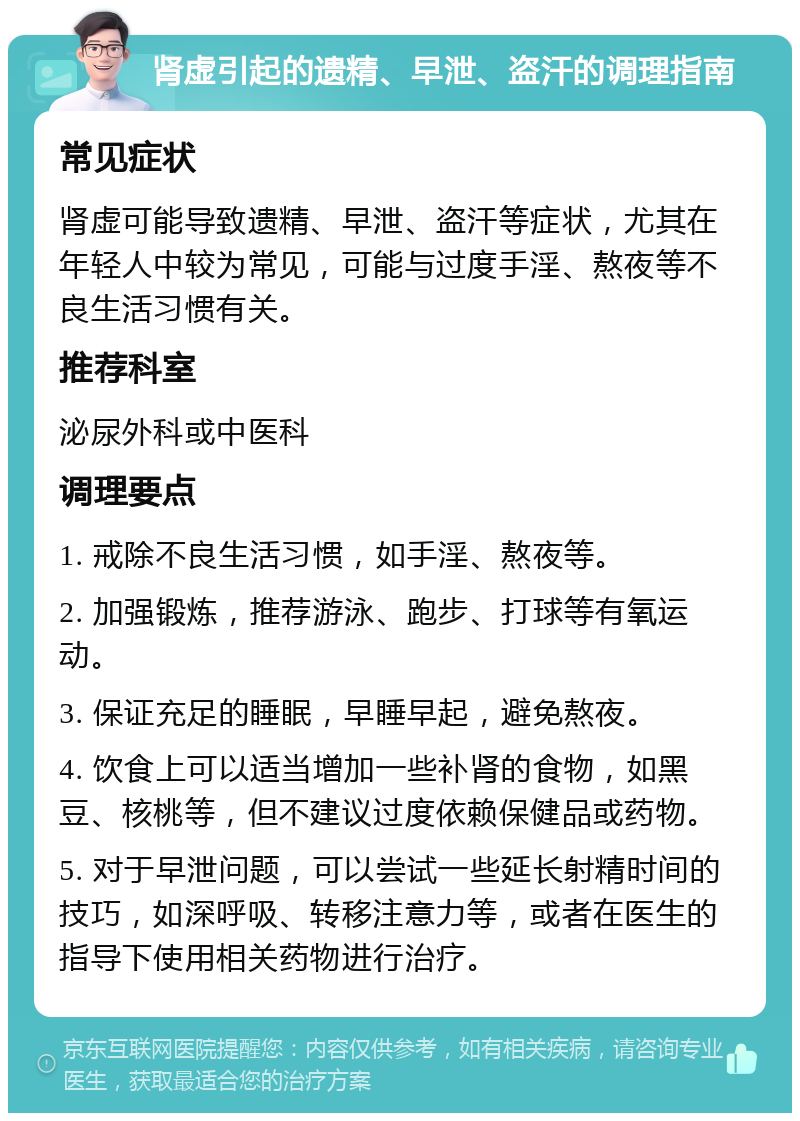 肾虚引起的遗精、早泄、盗汗的调理指南 常见症状 肾虚可能导致遗精、早泄、盗汗等症状，尤其在年轻人中较为常见，可能与过度手淫、熬夜等不良生活习惯有关。 推荐科室 泌尿外科或中医科 调理要点 1. 戒除不良生活习惯，如手淫、熬夜等。 2. 加强锻炼，推荐游泳、跑步、打球等有氧运动。 3. 保证充足的睡眠，早睡早起，避免熬夜。 4. 饮食上可以适当增加一些补肾的食物，如黑豆、核桃等，但不建议过度依赖保健品或药物。 5. 对于早泄问题，可以尝试一些延长射精时间的技巧，如深呼吸、转移注意力等，或者在医生的指导下使用相关药物进行治疗。