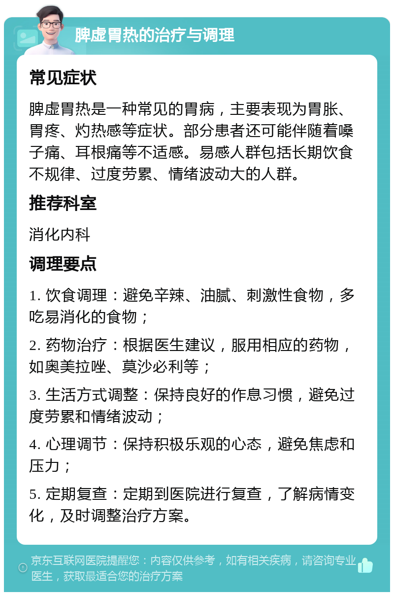 脾虚胃热的治疗与调理 常见症状 脾虚胃热是一种常见的胃病，主要表现为胃胀、胃疼、灼热感等症状。部分患者还可能伴随着嗓子痛、耳根痛等不适感。易感人群包括长期饮食不规律、过度劳累、情绪波动大的人群。 推荐科室 消化内科 调理要点 1. 饮食调理：避免辛辣、油腻、刺激性食物，多吃易消化的食物； 2. 药物治疗：根据医生建议，服用相应的药物，如奥美拉唑、莫沙必利等； 3. 生活方式调整：保持良好的作息习惯，避免过度劳累和情绪波动； 4. 心理调节：保持积极乐观的心态，避免焦虑和压力； 5. 定期复查：定期到医院进行复查，了解病情变化，及时调整治疗方案。